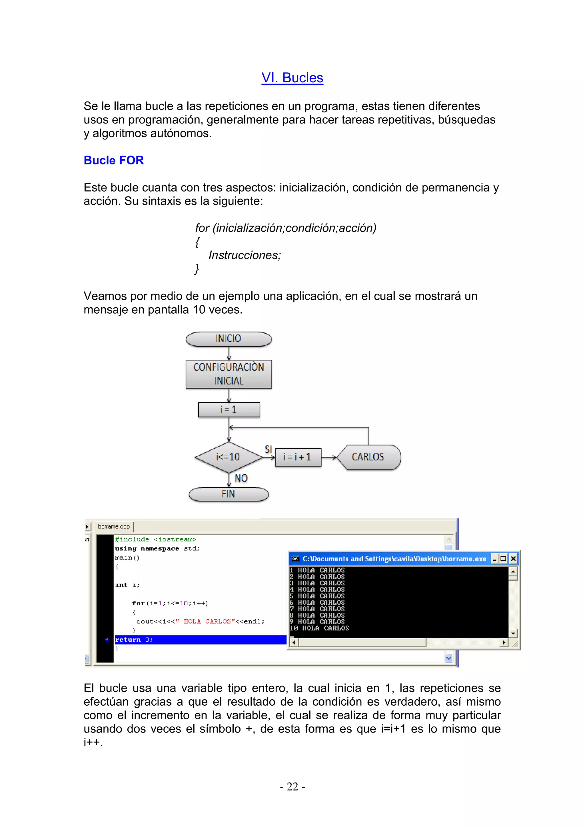 - 22 -
VI. Bucles
Se le llama bucle a las repeticiones en un programa, estas tienen diferentes
usos en programación, generalmente para hacer tareas repetitivas, búsquedas
y algoritmos autónomos.
Bucle FOR
Este bucle cuanta con tres aspectos: inicialización, condición de permanencia y
acción. Su sintaxis es la siguiente:
for (inicialización;condición;acción)
{
Instrucciones;
}
Veamos por medio de un ejemplo una aplicación, en el cual se mostrará un
mensaje en pantalla 10 veces.
El bucle usa una variable tipo entero, la cual inicia en 1, las repeticiones se
efectúan gracias a que el resultado de la condición es verdadero, así mismo
como el incremento en la variable, el cual se realiza de forma muy particular
usando dos veces el símbolo +, de esta forma es que i=i+1 es lo mismo que
i++.
 