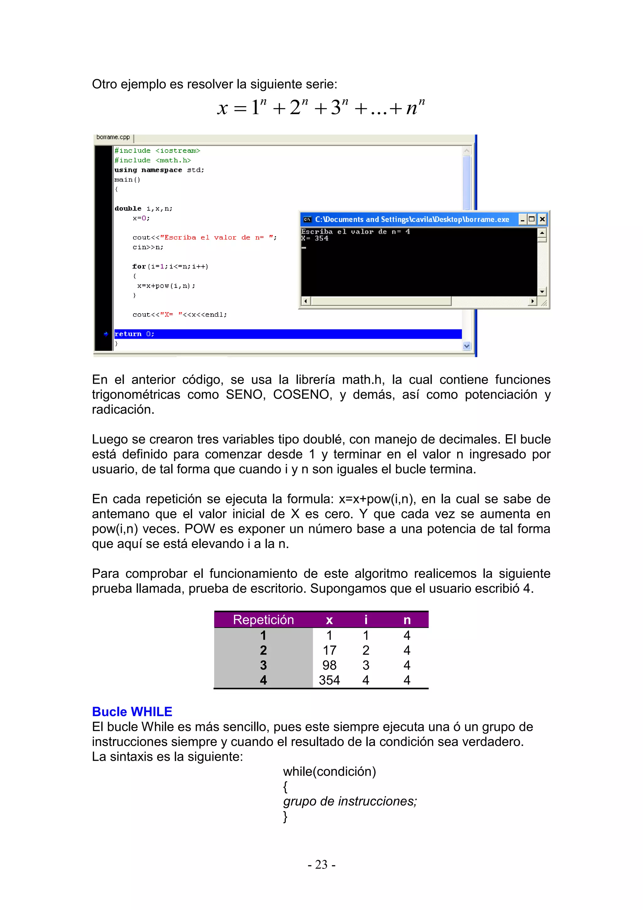 - 23 -
Otro ejemplo es resolver la siguiente serie:
nnnn
nx  ...321
En el anterior código, se usa la librería math.h, la cual contiene funciones
trigonométricas como SENO, COSENO, y demás, así como potenciación y
radicación.
Luego se crearon tres variables tipo doublé, con manejo de decimales. El bucle
está definido para comenzar desde 1 y terminar en el valor n ingresado por
usuario, de tal forma que cuando i y n son iguales el bucle termina.
En cada repetición se ejecuta la formula: x=x+pow(i,n), en la cual se sabe de
antemano que el valor inicial de X es cero. Y que cada vez se aumenta en
pow(i,n) veces. POW es exponer un número base a una potencia de tal forma
que aquí se está elevando i a la n.
Para comprobar el funcionamiento de este algoritmo realicemos la siguiente
prueba llamada, prueba de escritorio. Supongamos que el usuario escribió 4.
Repetición x i n
1 1 1 4
2 17 2 4
3 98 3 4
4 354 4 4
Bucle WHILE
El bucle While es más sencillo, pues este siempre ejecuta una ó un grupo de
instrucciones siempre y cuando el resultado de la condición sea verdadero.
La sintaxis es la siguiente:
while(condición)
{
grupo de instrucciones;
}
 