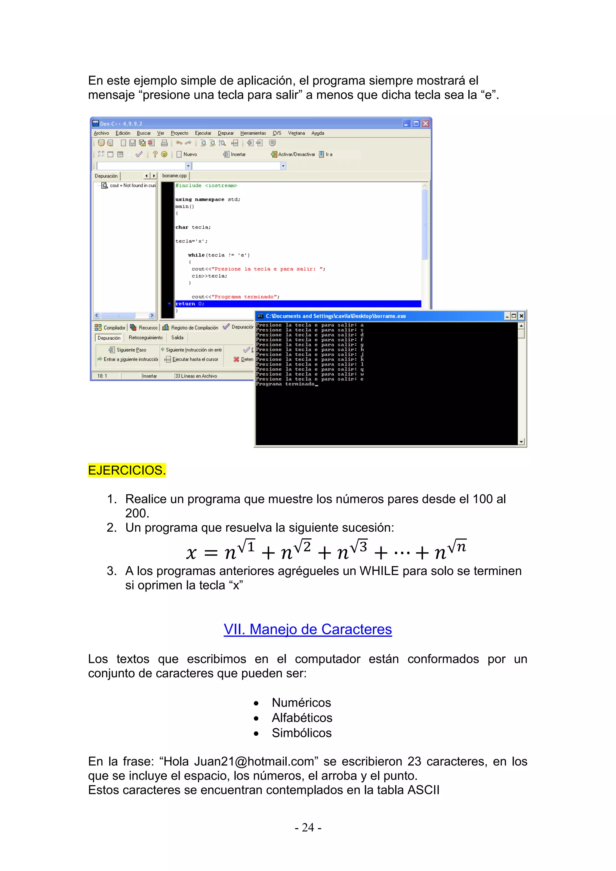 - 24 -
En este ejemplo simple de aplicación, el programa siempre mostrará el
mensaje “presione una tecla para salir” a menos que dicha tecla sea la “e”.
EJERCICIOS.
1. Realice un programa que muestre los números pares desde el 100 al
200.
2. Un programa que resuelva la siguiente sucesión:
𝑥 = 𝑛√1
+ 𝑛√2
+ 𝑛√3
+ ⋯ + 𝑛√ 𝑛
3. A los programas anteriores agrégueles un WHILE para solo se terminen
si oprimen la tecla “x”
VII. Manejo de Caracteres
Los textos que escribimos en el computador están conformados por un
conjunto de caracteres que pueden ser:
 Numéricos
 Alfabéticos
 Simbólicos
En la frase: “Hola Juan21@hotmail.com” se escribieron 23 caracteres, en los
que se incluye el espacio, los números, el arroba y el punto.
Estos caracteres se encuentran contemplados en la tabla ASCII
 