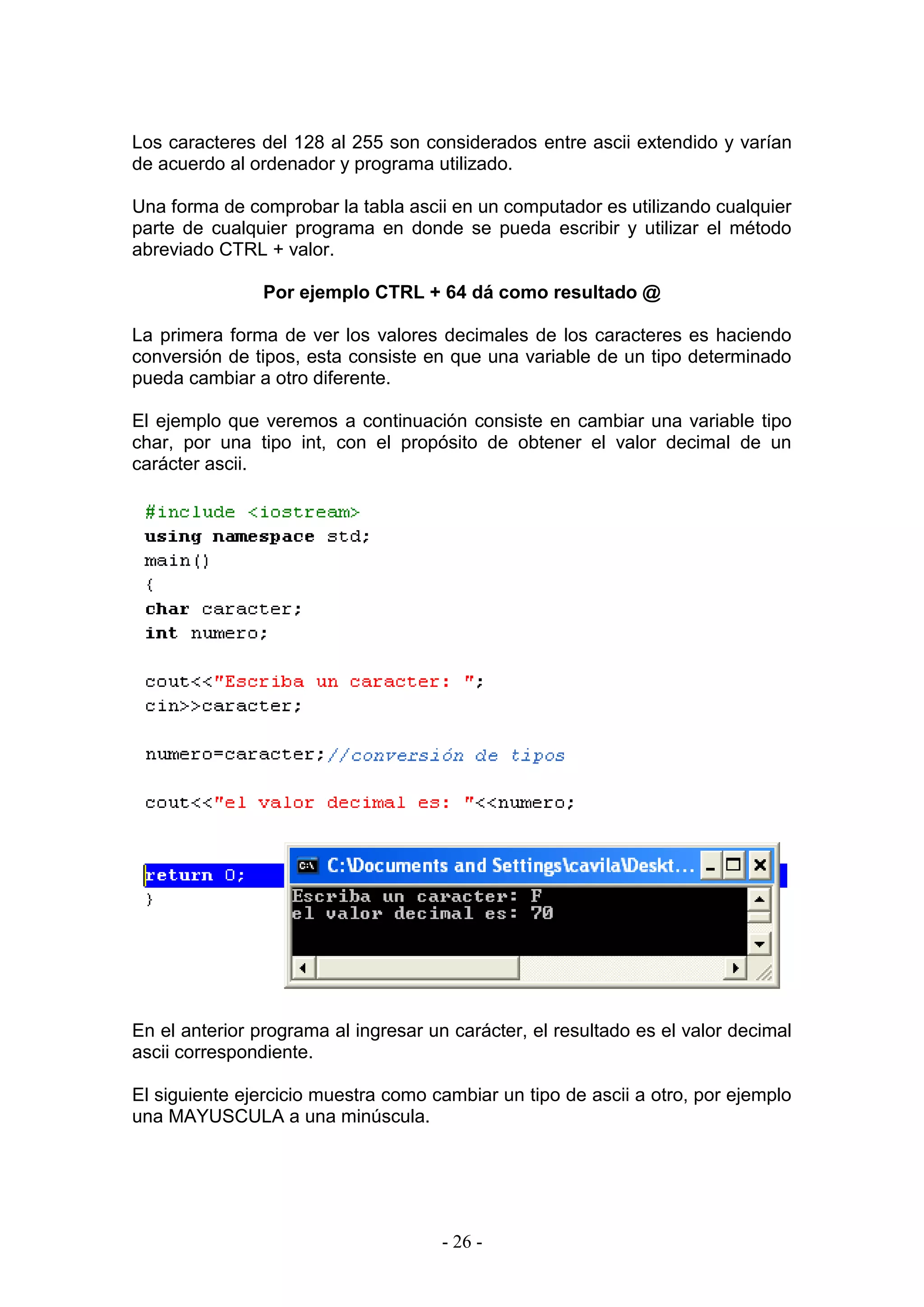 - 26 -
Los caracteres del 128 al 255 son considerados entre ascii extendido y varían
de acuerdo al ordenador y programa utilizado.
Una forma de comprobar la tabla ascii en un computador es utilizando cualquier
parte de cualquier programa en donde se pueda escribir y utilizar el método
abreviado CTRL + valor.
Por ejemplo CTRL + 64 dá como resultado @
La primera forma de ver los valores decimales de los caracteres es haciendo
conversión de tipos, esta consiste en que una variable de un tipo determinado
pueda cambiar a otro diferente.
El ejemplo que veremos a continuación consiste en cambiar una variable tipo
char, por una tipo int, con el propósito de obtener el valor decimal de un
carácter ascii.
En el anterior programa al ingresar un carácter, el resultado es el valor decimal
ascii correspondiente.
El siguiente ejercicio muestra como cambiar un tipo de ascii a otro, por ejemplo
una MAYUSCULA a una minúscula.
 