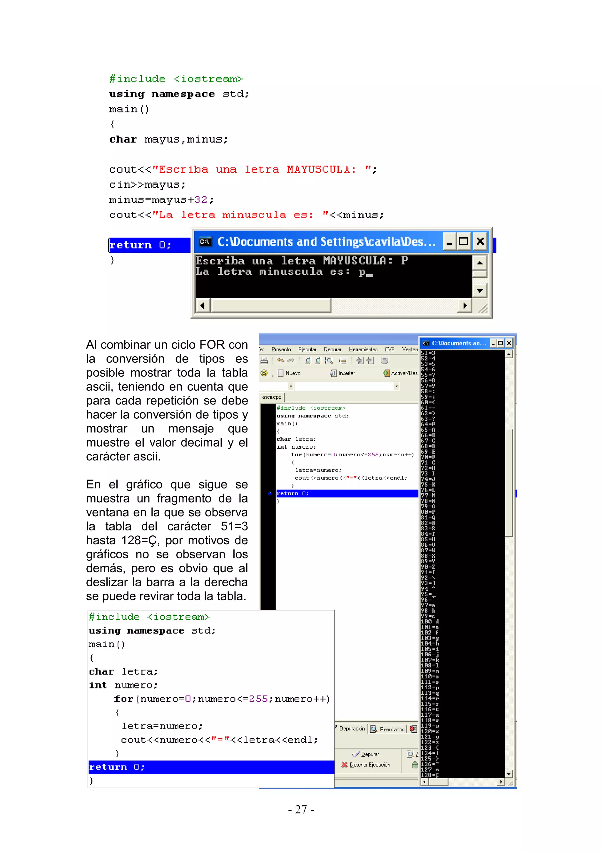 - 27 -
Al combinar un ciclo FOR con
la conversión de tipos es
posible mostrar toda la tabla
ascii, teniendo en cuenta que
para cada repetición se debe
hacer la conversión de tipos y
mostrar un mensaje que
muestre el valor decimal y el
carácter ascii.
En el gráfico que sigue se
muestra un fragmento de la
ventana en la que se observa
la tabla del carácter 51=3
hasta 128=Ç, por motivos de
gráficos no se observan los
demás, pero es obvio que al
deslizar la barra a la derecha
se puede revirar toda la tabla.
 