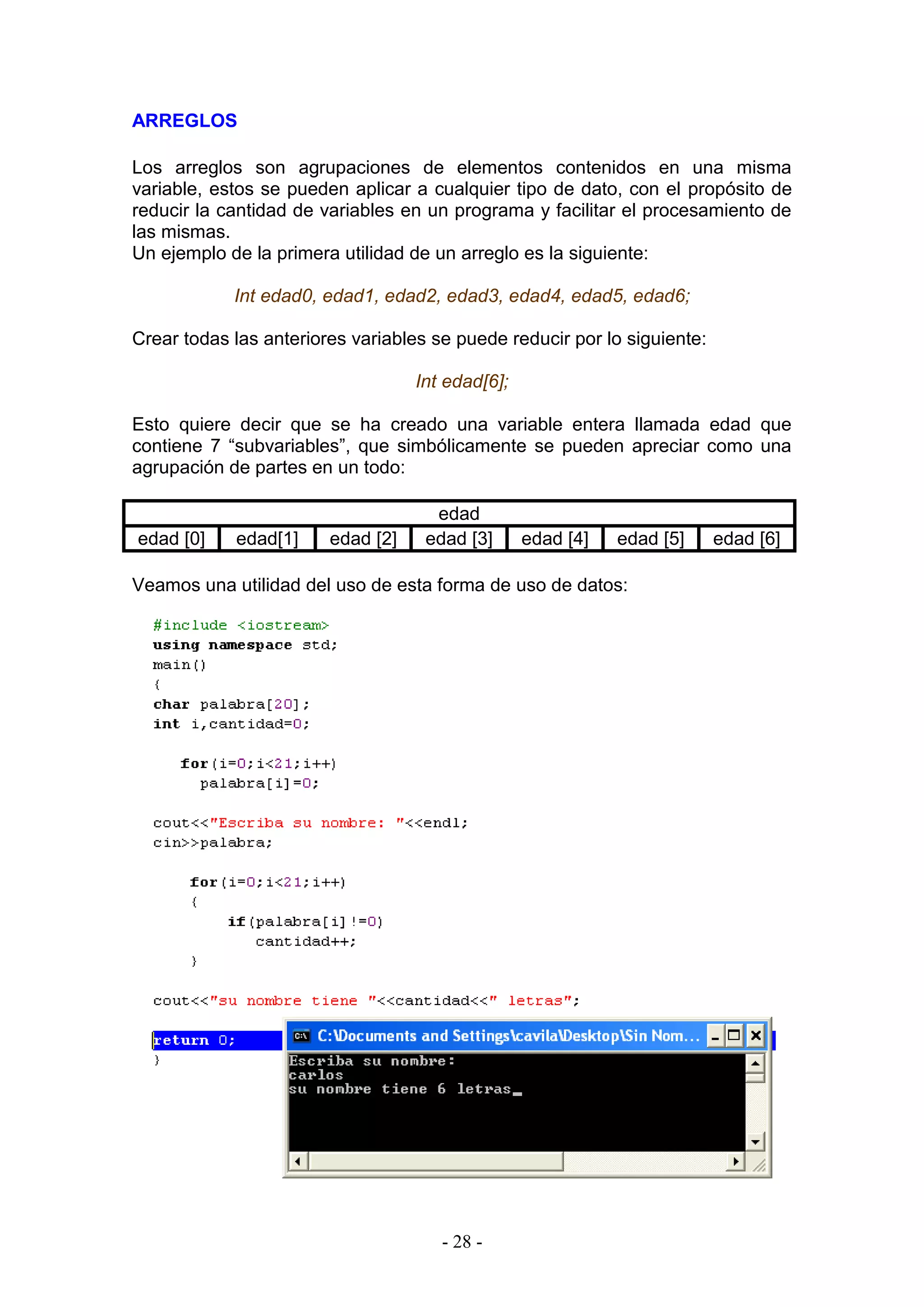 - 28 -
ARREGLOS
Los arreglos son agrupaciones de elementos contenidos en una misma
variable, estos se pueden aplicar a cualquier tipo de dato, con el propósito de
reducir la cantidad de variables en un programa y facilitar el procesamiento de
las mismas.
Un ejemplo de la primera utilidad de un arreglo es la siguiente:
Int edad0, edad1, edad2, edad3, edad4, edad5, edad6;
Crear todas las anteriores variables se puede reducir por lo siguiente:
Int edad[6];
Esto quiere decir que se ha creado una variable entera llamada edad que
contiene 7 “subvariables”, que simbólicamente se pueden apreciar como una
agrupación de partes en un todo:
edad
edad [0] edad[1] edad [2] edad [3] edad [4] edad [5] edad [6]
Veamos una utilidad del uso de esta forma de uso de datos:
 