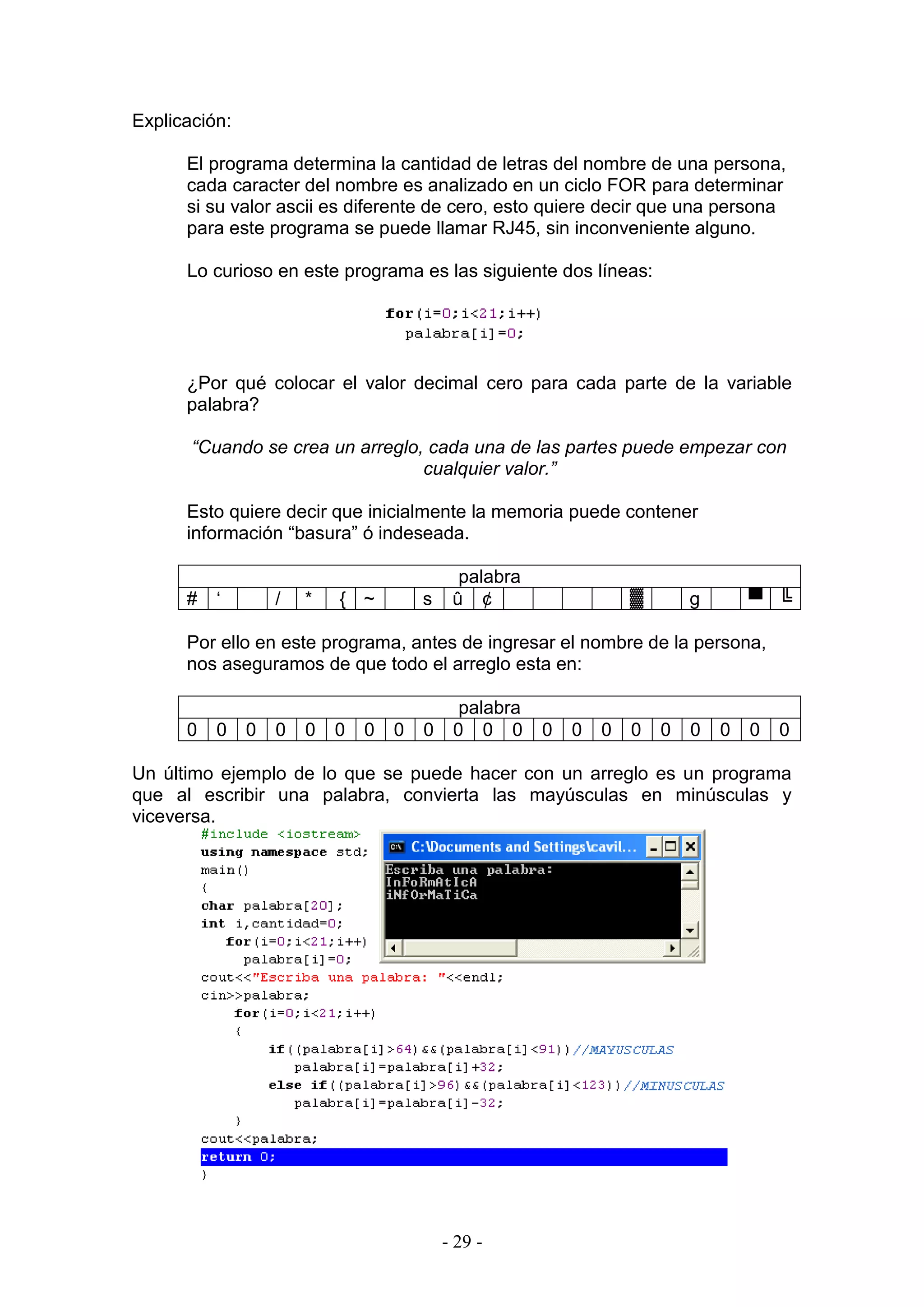 - 29 -
Explicación:
El programa determina la cantidad de letras del nombre de una persona,
cada caracter del nombre es analizado en un ciclo FOR para determinar
si su valor ascii es diferente de cero, esto quiere decir que una persona
para este programa se puede llamar RJ45, sin inconveniente alguno.
Lo curioso en este programa es las siguiente dos líneas:
¿Por qué colocar el valor decimal cero para cada parte de la variable
palabra?
“Cuando se crea un arreglo, cada una de las partes puede empezar con
cualquier valor.”
Esto quiere decir que inicialmente la memoria puede contener
información “basura” ó indeseada.
palabra
# ‘ / * { ~ s û ¢ ▓ g ▀ ╚
Por ello en este programa, antes de ingresar el nombre de la persona,
nos aseguramos de que todo el arreglo esta en:
palabra
0 0 0 0 0 0 0 0 0 0 0 0 0 0 0 0 0 0 0 0 0
Un último ejemplo de lo que se puede hacer con un arreglo es un programa
que al escribir una palabra, convierta las mayúsculas en minúsculas y
viceversa.
 