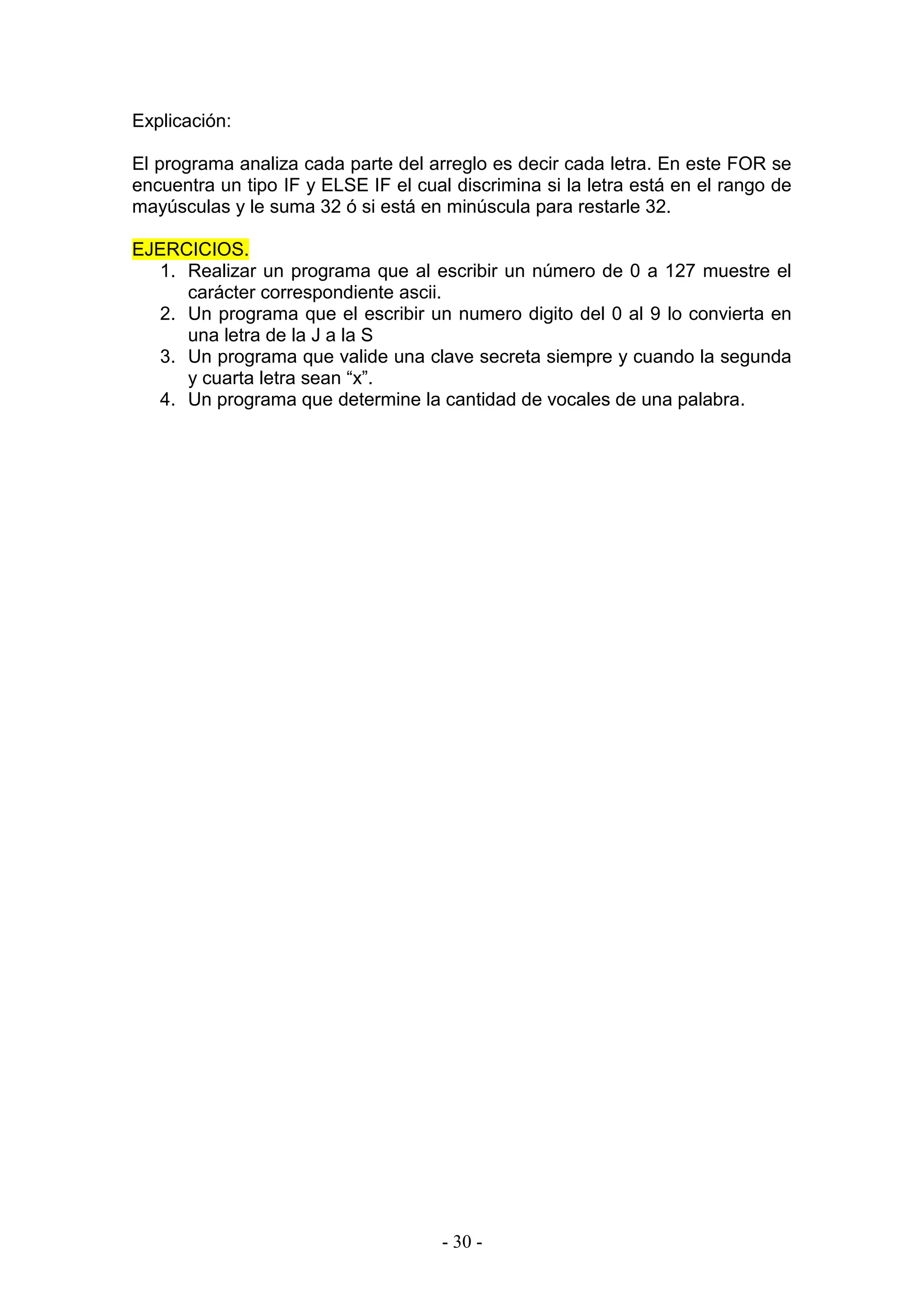 - 30 -
Explicación:
El programa analiza cada parte del arreglo es decir cada letra. En este FOR se
encuentra un tipo IF y ELSE IF el cual discrimina si la letra está en el rango de
mayúsculas y le suma 32 ó si está en minúscula para restarle 32.
EJERCICIOS.
1. Realizar un programa que al escribir un número de 0 a 127 muestre el
carácter correspondiente ascii.
2. Un programa que el escribir un numero digito del 0 al 9 lo convierta en
una letra de la J a la S
3. Un programa que valide una clave secreta siempre y cuando la segunda
y cuarta letra sean “x”.
4. Un programa que determine la cantidad de vocales de una palabra.
 
