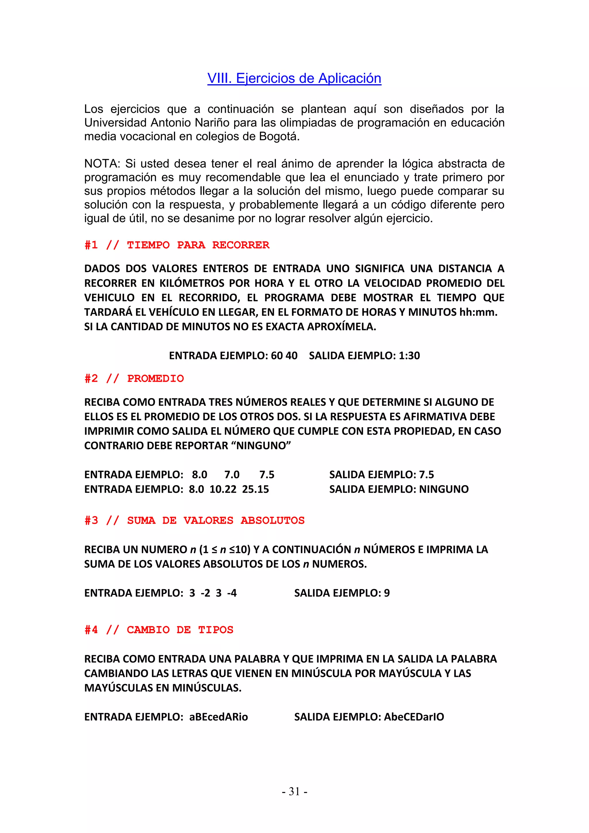 - 31 -
VIII. Ejercicios de Aplicación
Los ejercicios que a continuación se plantean aquí son diseñados por la
Universidad Antonio Nariño para las olimpiadas de programación en educación
media vocacional en colegios de Bogotá.
NOTA: Si usted desea tener el real ánimo de aprender la lógica abstracta de
programación es muy recomendable que lea el enunciado y trate primero por
sus propios métodos llegar a la solución del mismo, luego puede comparar su
solución con la respuesta, y probablemente llegará a un código diferente pero
igual de útil, no se desanime por no lograr resolver algún ejercicio.
#1 // TIEMPO PARA RECORRER
DADOS DOS VALORES ENTEROS DE ENTRADA UNO SIGNIFICA UNA DISTANCIA A
RECORRER EN KILÓMETROS POR HORA Y EL OTRO LA VELOCIDAD PROMEDIO DEL
VEHICULO EN EL RECORRIDO, EL PROGRAMA DEBE MOSTRAR EL TIEMPO QUE
TARDARÁ EL VEHÍCULO EN LLEGAR, EN EL FORMATO DE HORAS Y MINUTOS hh:mm.
SI LA CANTIDAD DE MINUTOS NO ES EXACTA APROXÍMELA.
ENTRADA EJEMPLO: 60 40 SALIDA EJEMPLO: 1:30
#2 // PROMEDIO
RECIBA COMO ENTRADA TRES NÚMEROS REALES Y QUE DETERMINE SI ALGUNO DE
ELLOS ES EL PROMEDIO DE LOS OTROS DOS. SI LA RESPUESTA ES AFIRMATIVA DEBE
IMPRIMIR COMO SALIDA EL NÚMERO QUE CUMPLE CON ESTA PROPIEDAD, EN CASO
CONTRARIO DEBE REPORTAR “NINGUNO”
ENTRADA EJEMPLO: 8.0 7.0 7.5 SALIDA EJEMPLO: 7.5
ENTRADA EJEMPLO: 8.0 10.22 25.15 SALIDA EJEMPLO: NINGUNO
#3 // SUMA DE VALORES ABSOLUTOS
RECIBA UN NUMERO n (1 ≤ n ≤10) Y A CONTINUACIÓN n NÚMEROS E IMPRIMA LA
SUMA DE LOS VALORES ABSOLUTOS DE LOS n NUMEROS.
ENTRADA EJEMPLO: 3 -2 3 -4 SALIDA EJEMPLO: 9
#4 // CAMBIO DE TIPOS
RECIBA COMO ENTRADA UNA PALABRA Y QUE IMPRIMA EN LA SALIDA LA PALABRA
CAMBIANDO LAS LETRAS QUE VIENEN EN MINÚSCULA POR MAYÚSCULA Y LAS
MAYÚSCULAS EN MINÚSCULAS.
ENTRADA EJEMPLO: aBEcedARio SALIDA EJEMPLO: AbeCEDarIO
 