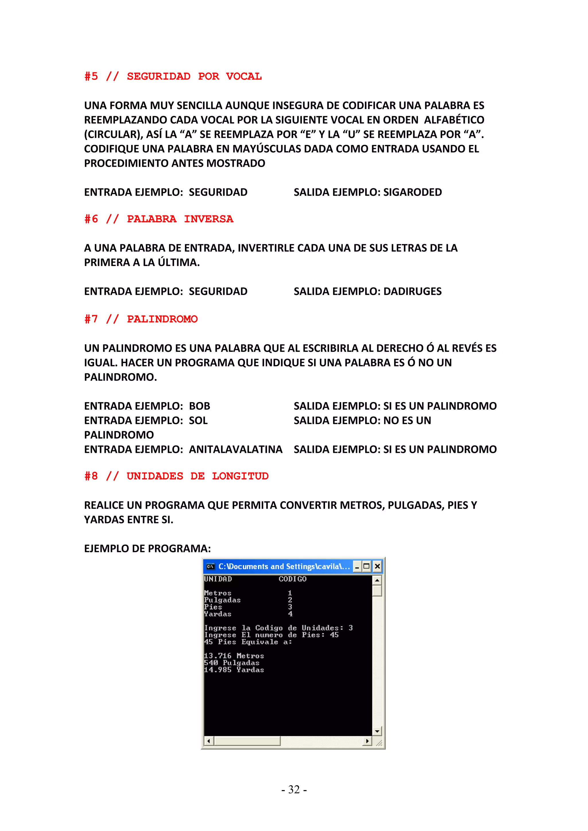 - 32 -
#5 // SEGURIDAD POR VOCAL
UNA FORMA MUY SENCILLA AUNQUE INSEGURA DE CODIFICAR UNA PALABRA ES
REEMPLAZANDO CADA VOCAL POR LA SIGUIENTE VOCAL EN ORDEN ALFABÉTICO
(CIRCULAR), ASÍ LA “A” SE REEMPLAZA POR “E” Y LA “U” SE REEMPLAZA POR “A”.
CODIFIQUE UNA PALABRA EN MAYÚSCULAS DADA COMO ENTRADA USANDO EL
PROCEDIMIENTO ANTES MOSTRADO
ENTRADA EJEMPLO: SEGURIDAD SALIDA EJEMPLO: SIGARODED
#6 // PALABRA INVERSA
A UNA PALABRA DE ENTRADA, INVERTIRLE CADA UNA DE SUS LETRAS DE LA
PRIMERA A LA ÚLTIMA.
ENTRADA EJEMPLO: SEGURIDAD SALIDA EJEMPLO: DADIRUGES
#7 // PALINDROMO
UN PALINDROMO ES UNA PALABRA QUE AL ESCRIBIRLA AL DERECHO Ó AL REVÉS ES
IGUAL. HACER UN PROGRAMA QUE INDIQUE SI UNA PALABRA ES Ó NO UN
PALINDROMO.
ENTRADA EJEMPLO: BOB SALIDA EJEMPLO: SI ES UN PALINDROMO
ENTRADA EJEMPLO: SOL SALIDA EJEMPLO: NO ES UN
PALINDROMO
ENTRADA EJEMPLO: ANITALAVALATINA SALIDA EJEMPLO: SI ES UN PALINDROMO
#8 // UNIDADES DE LONGITUD
REALICE UN PROGRAMA QUE PERMITA CONVERTIR METROS, PULGADAS, PIES Y
YARDAS ENTRE SI.
EJEMPLO DE PROGRAMA:
 