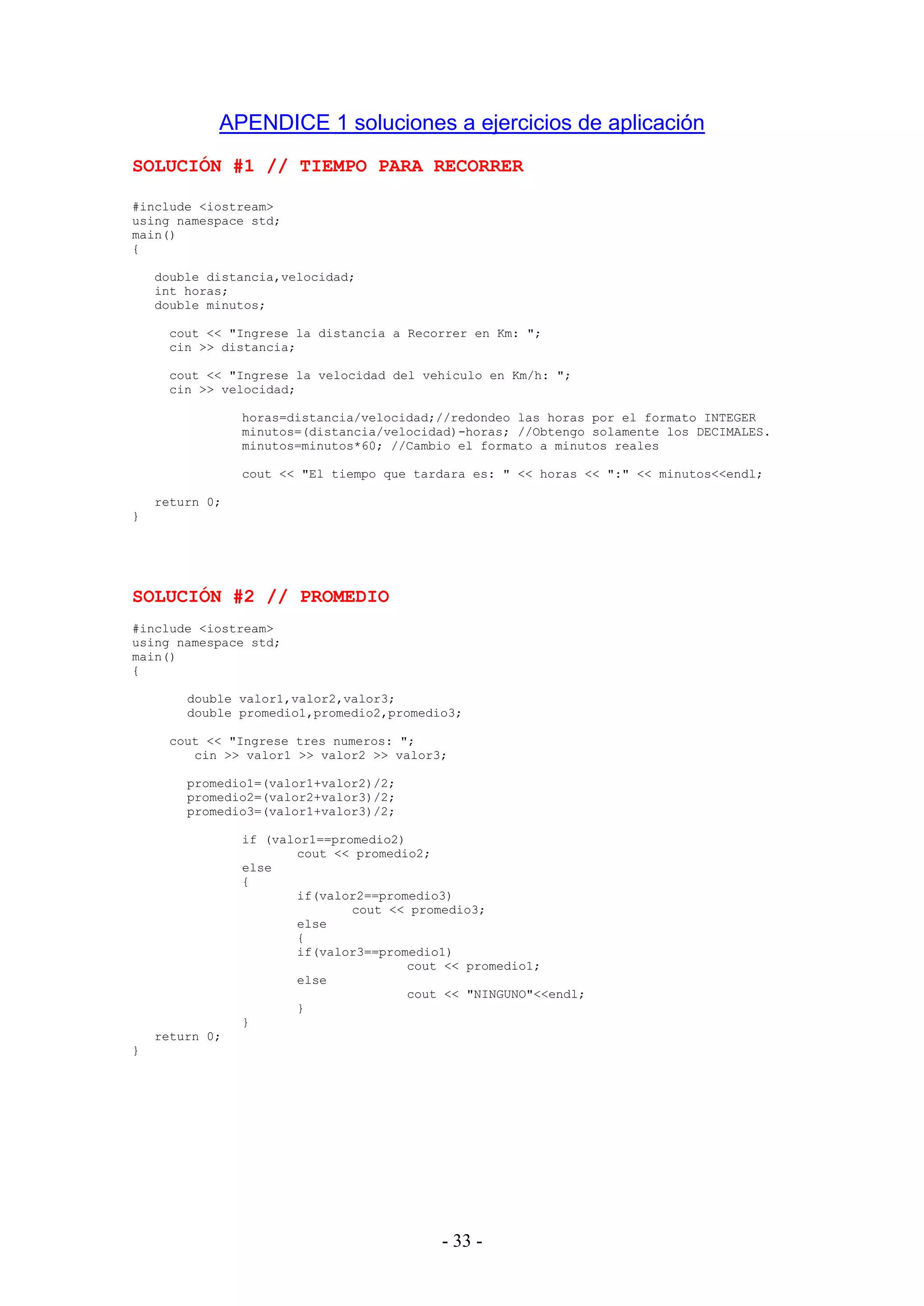- 33 -
APENDICE 1 soluciones a ejercicios de aplicación
SOLUCIÓN #1 // TIEMPO PARA RECORRER
#include <iostream>
using namespace std;
main()
{
double distancia,velocidad;
int horas;
double minutos;
cout << "Ingrese la distancia a Recorrer en Km: ";
cin >> distancia;
cout << "Ingrese la velocidad del vehiculo en Km/h: ";
cin >> velocidad;
horas=distancia/velocidad;//redondeo las horas por el formato INTEGER
minutos=(distancia/velocidad)-horas; //Obtengo solamente los DECIMALES.
minutos=minutos*60; //Cambio el formato a minutos reales
cout << "El tiempo que tardara es: " << horas << ":" << minutos<<endl;
return 0;
}
SOLUCIÓN #2 // PROMEDIO
#include <iostream>
using namespace std;
main()
{
double valor1,valor2,valor3;
double promedio1,promedio2,promedio3;
cout << "Ingrese tres numeros: ";
cin >> valor1 >> valor2 >> valor3;
promedio1=(valor1+valor2)/2;
promedio2=(valor2+valor3)/2;
promedio3=(valor1+valor3)/2;
if (valor1==promedio2)
cout << promedio2;
else
{
if(valor2==promedio3)
cout << promedio3;
else
{
if(valor3==promedio1)
cout << promedio1;
else
cout << "NINGUNO"<<endl;
}
}
return 0;
}
 