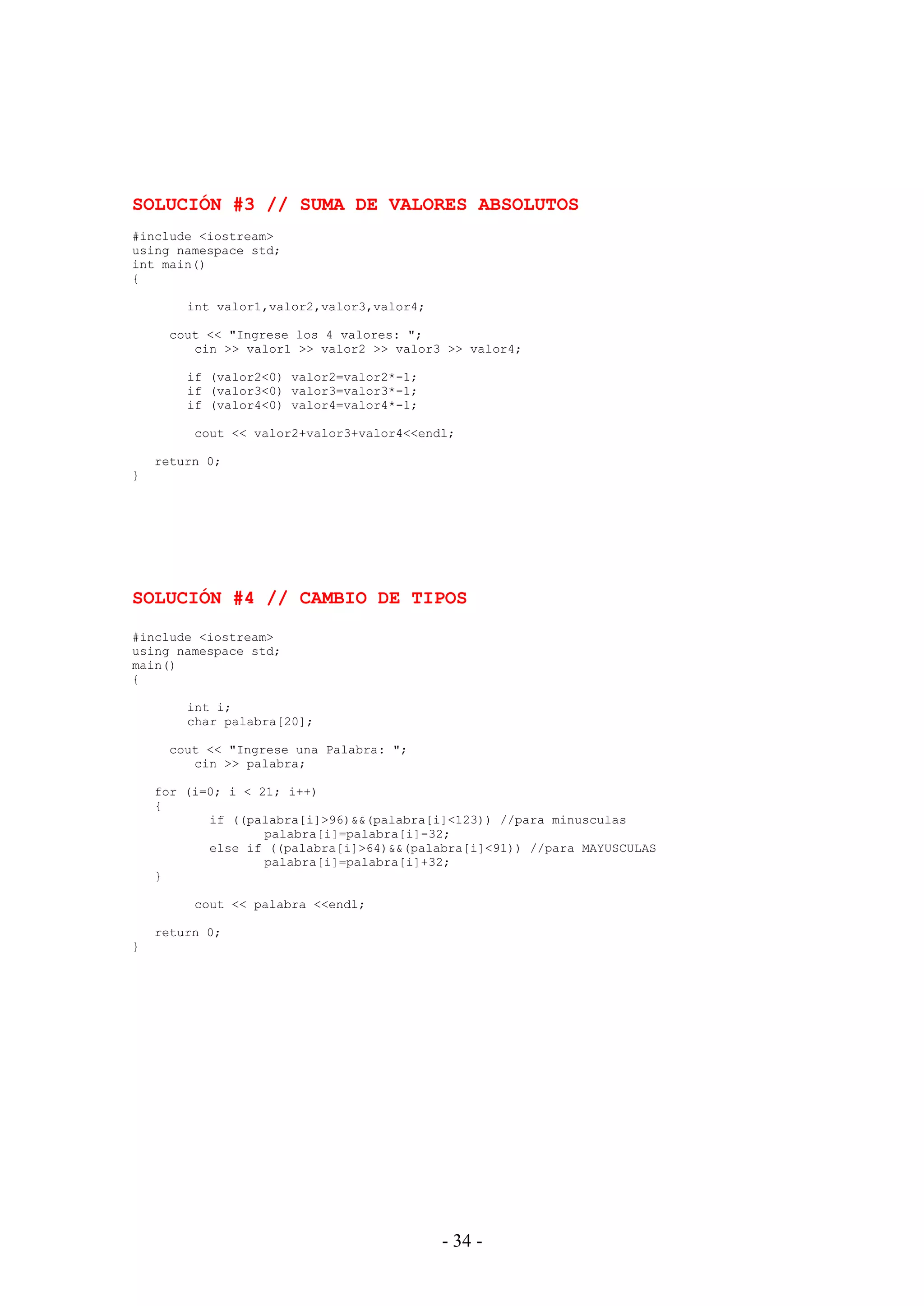 - 34 -
SOLUCIÓN #3 // SUMA DE VALORES ABSOLUTOS
#include <iostream>
using namespace std;
int main()
{
int valor1,valor2,valor3,valor4;
cout << "Ingrese los 4 valores: ";
cin >> valor1 >> valor2 >> valor3 >> valor4;
if (valor2<0) valor2=valor2*-1;
if (valor3<0) valor3=valor3*-1;
if (valor4<0) valor4=valor4*-1;
cout << valor2+valor3+valor4<<endl;
return 0;
}
SOLUCIÓN #4 // CAMBIO DE TIPOS
#include <iostream>
using namespace std;
main()
{
int i;
char palabra[20];
cout << "Ingrese una Palabra: ";
cin >> palabra;
for (i=0; i < 21; i++)
{
if ((palabra[i]>96)&&(palabra[i]<123)) //para minusculas
palabra[i]=palabra[i]-32;
else if ((palabra[i]>64)&&(palabra[i]<91)) //para MAYUSCULAS
palabra[i]=palabra[i]+32;
}
cout << palabra <<endl;
return 0;
}
 