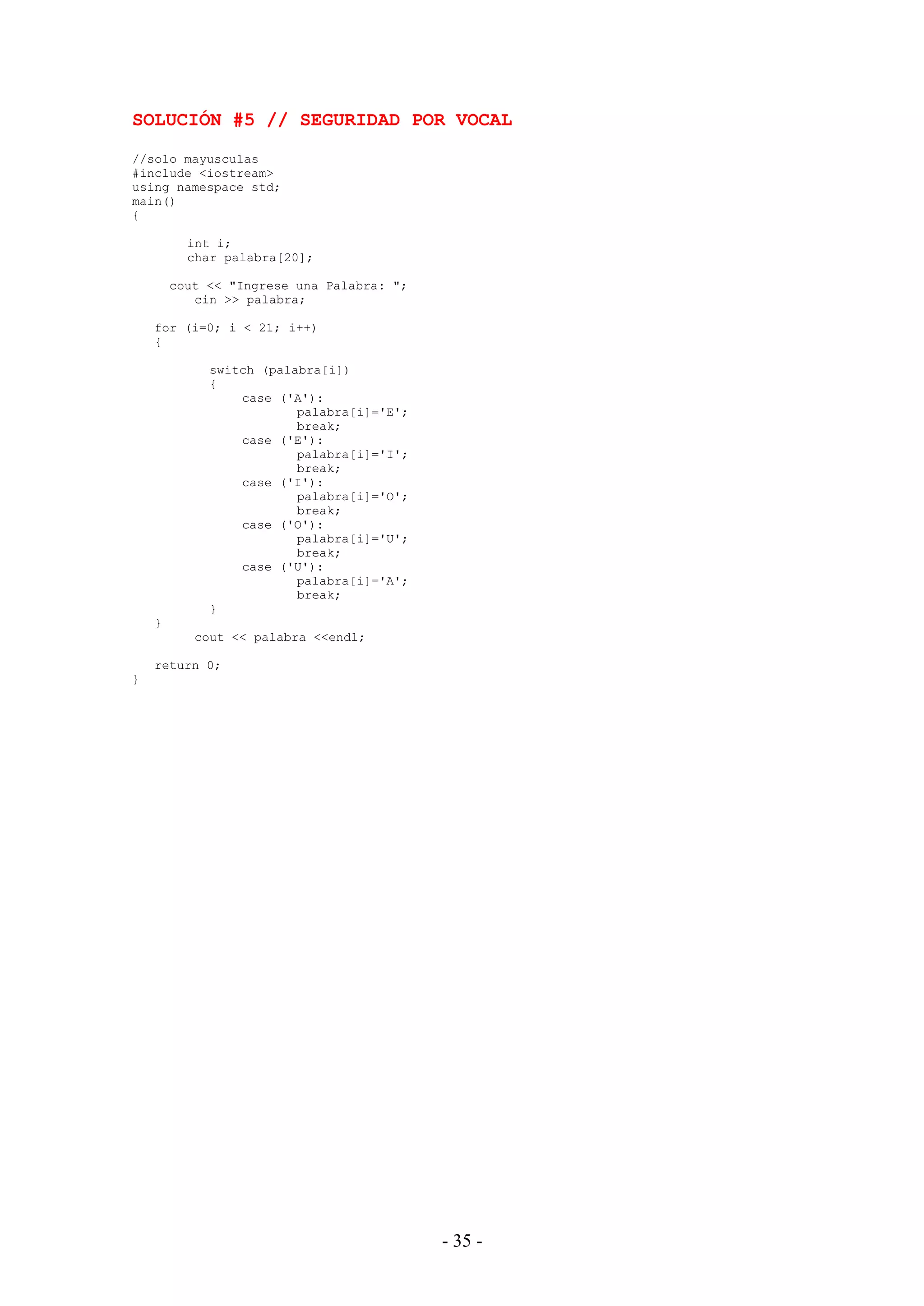 - 35 -
SOLUCIÓN #5 // SEGURIDAD POR VOCAL
//solo mayusculas
#include <iostream>
using namespace std;
main()
{
int i;
char palabra[20];
cout << "Ingrese una Palabra: ";
cin >> palabra;
for (i=0; i < 21; i++)
{
switch (palabra[i])
{
case ('A'):
palabra[i]='E';
break;
case ('E'):
palabra[i]='I';
break;
case ('I'):
palabra[i]='O';
break;
case ('O'):
palabra[i]='U';
break;
case ('U'):
palabra[i]='A';
break;
}
}
cout << palabra <<endl;
return 0;
}
 