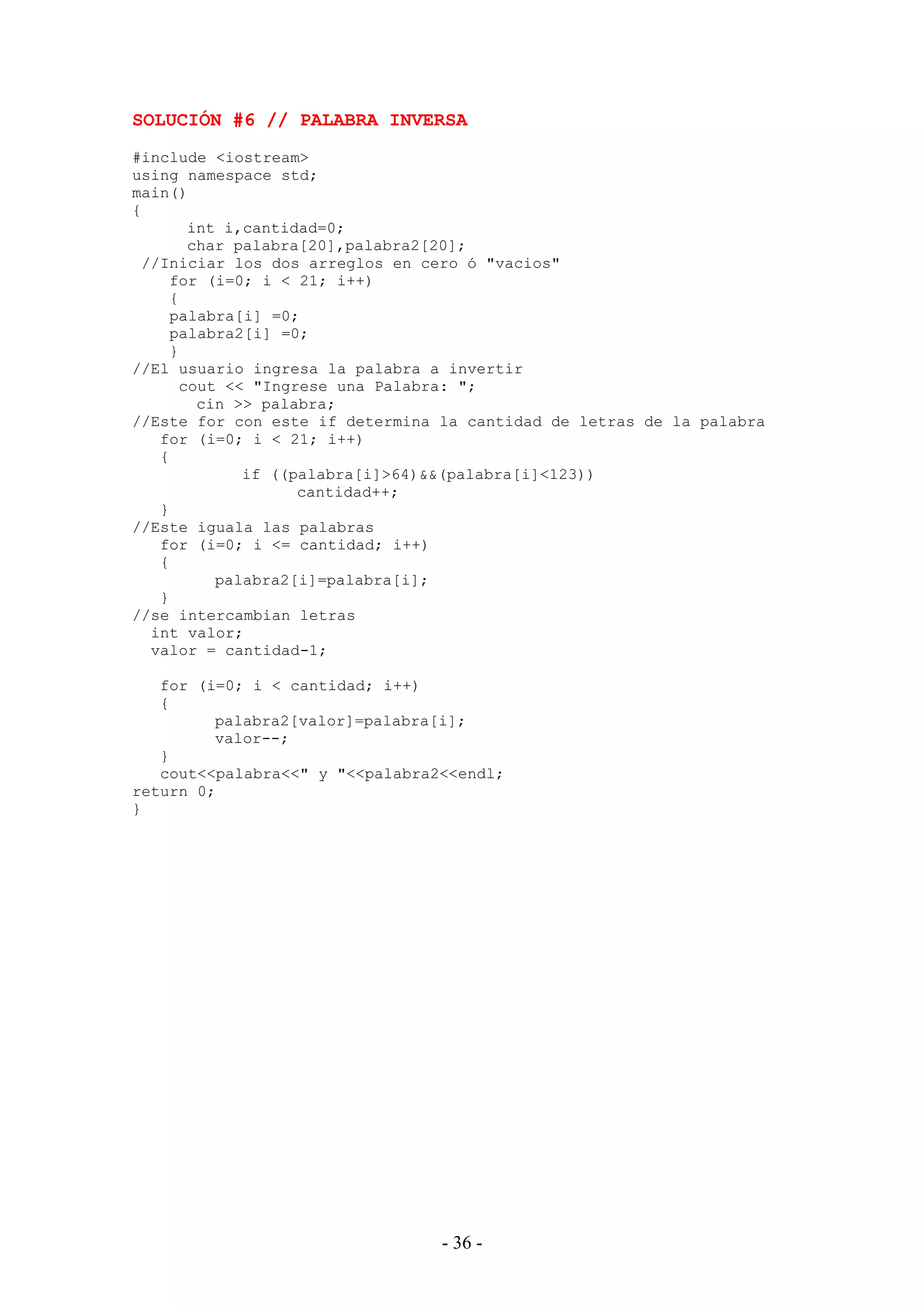 - 36 -
SOLUCIÓN #6 // PALABRA INVERSA
#include <iostream>
using namespace std;
main()
{
int i,cantidad=0;
char palabra[20],palabra2[20];
//Iniciar los dos arreglos en cero ó "vacios"
for (i=0; i < 21; i++)
{
palabra[i] =0;
palabra2[i] =0;
}
//El usuario ingresa la palabra a invertir
cout << "Ingrese una Palabra: ";
cin >> palabra;
//Este for con este if determina la cantidad de letras de la palabra
for (i=0; i < 21; i++)
{
if ((palabra[i]>64)&&(palabra[i]<123))
cantidad++;
}
//Este iguala las palabras
for (i=0; i <= cantidad; i++)
{
palabra2[i]=palabra[i];
}
//se intercambian letras
int valor;
valor = cantidad-1;
for (i=0; i < cantidad; i++)
{
palabra2[valor]=palabra[i];
valor--;
}
cout<<palabra<<" y "<<palabra2<<endl;
return 0;
}
 
