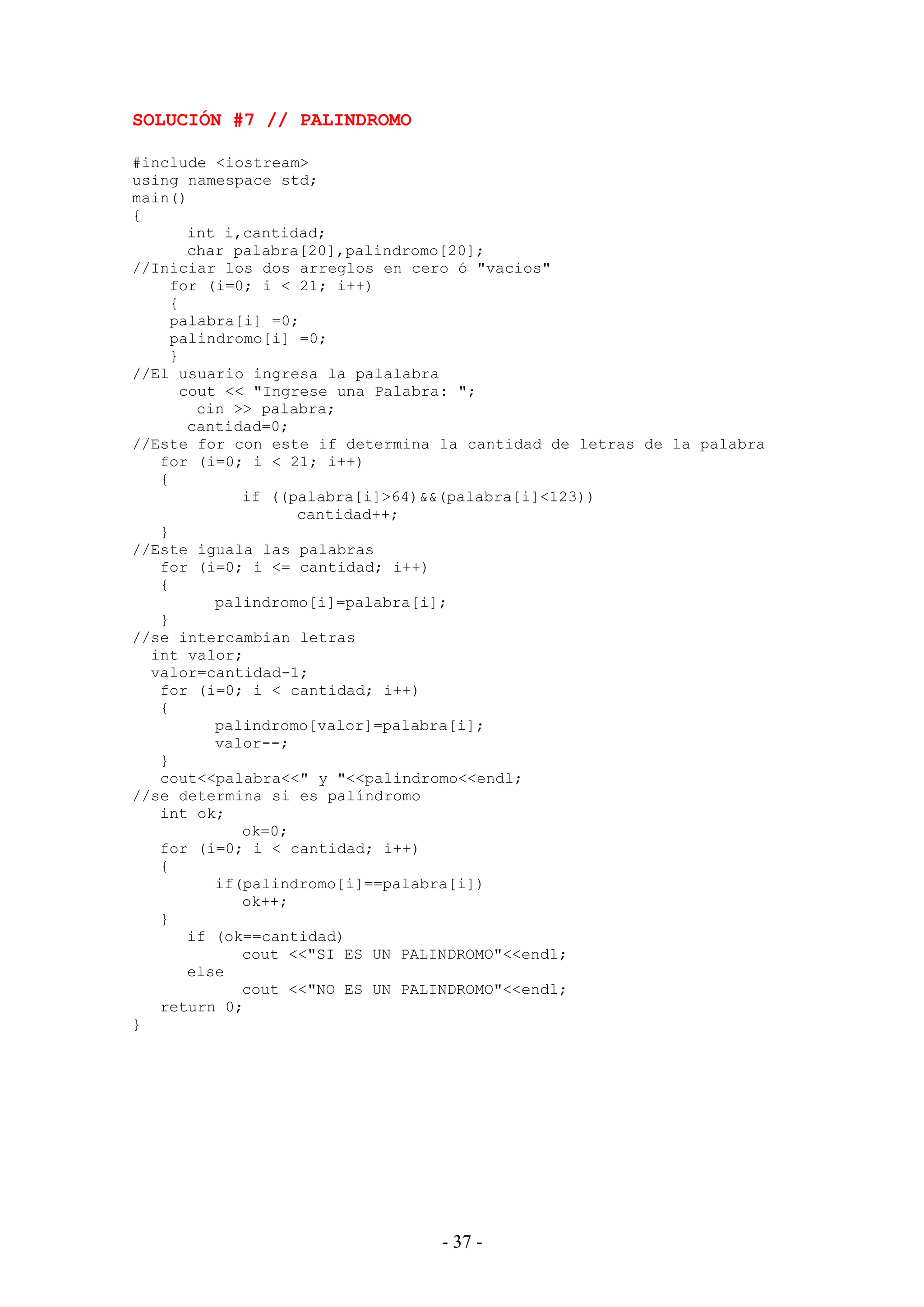 - 37 -
SOLUCIÓN #7 // PALINDROMO
#include <iostream>
using namespace std;
main()
{
int i,cantidad;
char palabra[20],palindromo[20];
//Iniciar los dos arreglos en cero ó "vacios"
for (i=0; i < 21; i++)
{
palabra[i] =0;
palindromo[i] =0;
}
//El usuario ingresa la palalabra
cout << "Ingrese una Palabra: ";
cin >> palabra;
cantidad=0;
//Este for con este if determina la cantidad de letras de la palabra
for (i=0; i < 21; i++)
{
if ((palabra[i]>64)&&(palabra[i]<123))
cantidad++;
}
//Este iguala las palabras
for (i=0; i <= cantidad; i++)
{
palindromo[i]=palabra[i];
}
//se intercambian letras
int valor;
valor=cantidad-1;
for (i=0; i < cantidad; i++)
{
palindromo[valor]=palabra[i];
valor--;
}
cout<<palabra<<" y "<<palindromo<<endl;
//se determina si es palíndromo
int ok;
ok=0;
for (i=0; i < cantidad; i++)
{
if(palindromo[i]==palabra[i])
ok++;
}
if (ok==cantidad)
cout <<"SI ES UN PALINDROMO"<<endl;
else
cout <<"NO ES UN PALINDROMO"<<endl;
return 0;
}
 