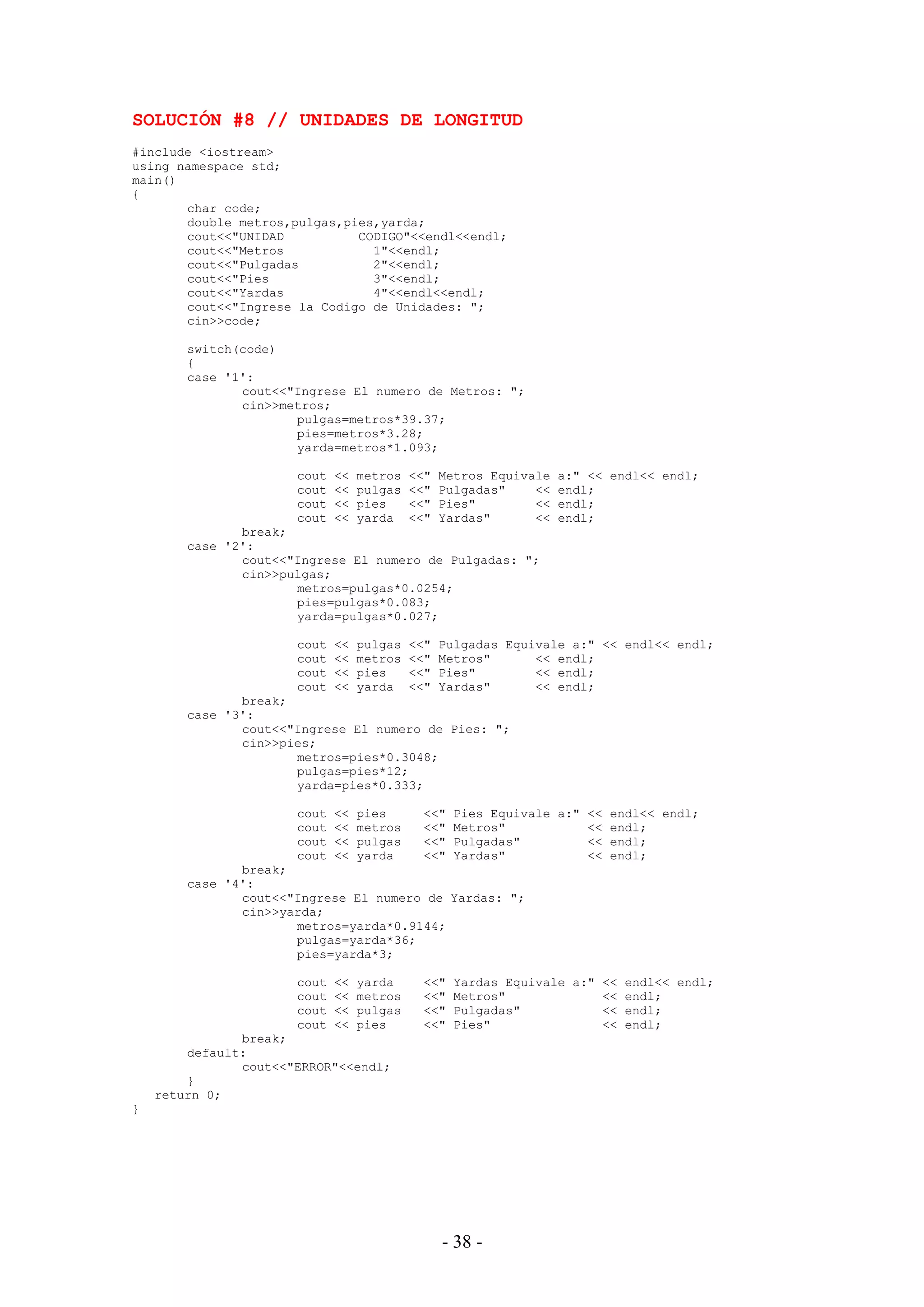 - 38 -
SOLUCIÓN #8 // UNIDADES DE LONGITUD
#include <iostream>
using namespace std;
main()
{
char code;
double metros,pulgas,pies,yarda;
cout<<"UNIDAD CODIGO"<<endl<<endl;
cout<<"Metros 1"<<endl;
cout<<"Pulgadas 2"<<endl;
cout<<"Pies 3"<<endl;
cout<<"Yardas 4"<<endl<<endl;
cout<<"Ingrese la Codigo de Unidades: ";
cin>>code;
switch(code)
{
case '1':
cout<<"Ingrese El numero de Metros: ";
cin>>metros;
pulgas=metros*39.37;
pies=metros*3.28;
yarda=metros*1.093;
cout << metros <<" Metros Equivale a:" << endl<< endl;
cout << pulgas <<" Pulgadas" << endl;
cout << pies <<" Pies" << endl;
cout << yarda <<" Yardas" << endl;
break;
case '2':
cout<<"Ingrese El numero de Pulgadas: ";
cin>>pulgas;
metros=pulgas*0.0254;
pies=pulgas*0.083;
yarda=pulgas*0.027;
cout << pulgas <<" Pulgadas Equivale a:" << endl<< endl;
cout << metros <<" Metros" << endl;
cout << pies <<" Pies" << endl;
cout << yarda <<" Yardas" << endl;
break;
case '3':
cout<<"Ingrese El numero de Pies: ";
cin>>pies;
metros=pies*0.3048;
pulgas=pies*12;
yarda=pies*0.333;
cout << pies <<" Pies Equivale a:" << endl<< endl;
cout << metros <<" Metros" << endl;
cout << pulgas <<" Pulgadas" << endl;
cout << yarda <<" Yardas" << endl;
break;
case '4':
cout<<"Ingrese El numero de Yardas: ";
cin>>yarda;
metros=yarda*0.9144;
pulgas=yarda*36;
pies=yarda*3;
cout << yarda <<" Yardas Equivale a:" << endl<< endl;
cout << metros <<" Metros" << endl;
cout << pulgas <<" Pulgadas" << endl;
cout << pies <<" Pies" << endl;
break;
default:
cout<<"ERROR"<<endl;
}
return 0;
}
 