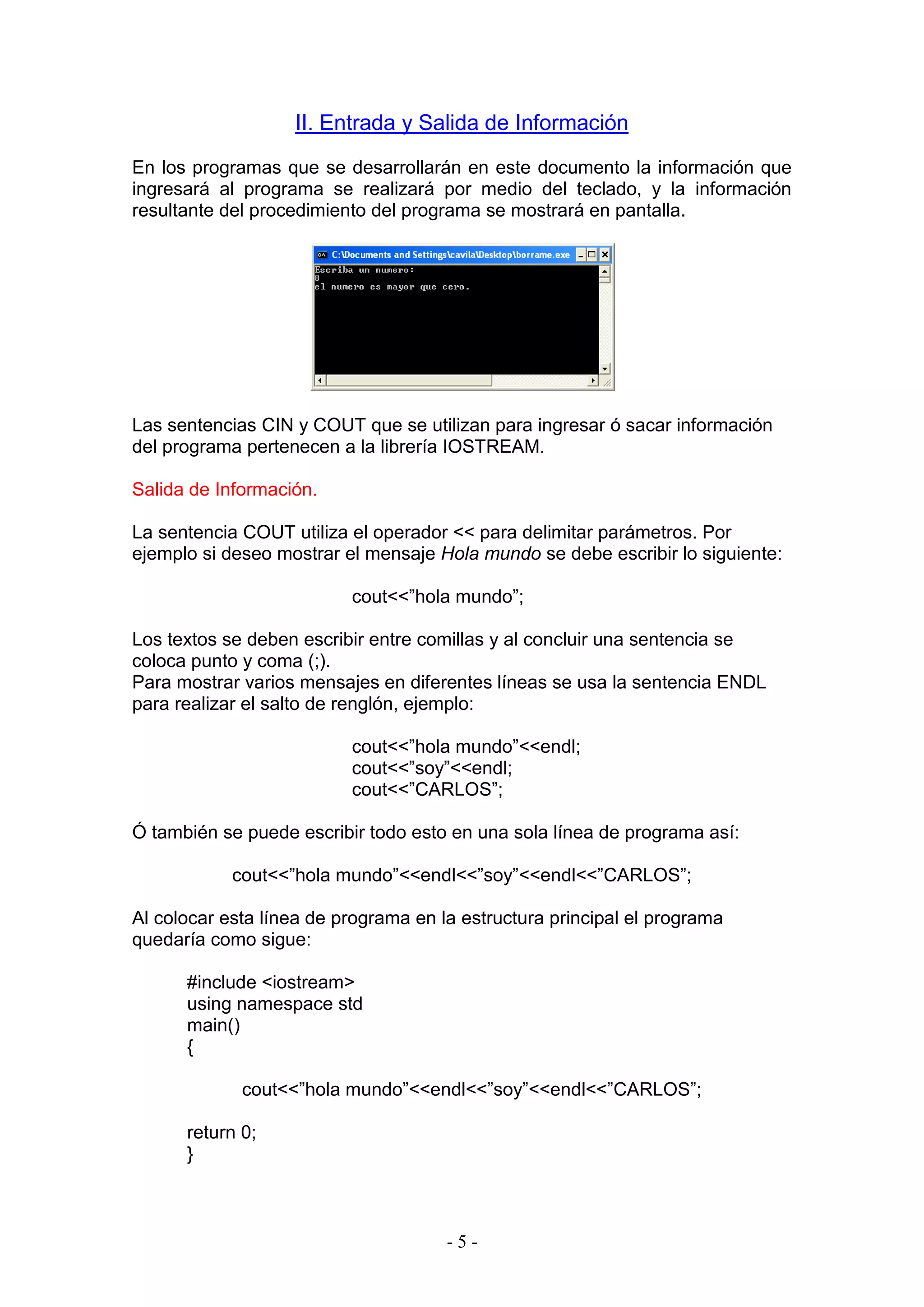 - 5 -
II. Entrada y Salida de Información
En los programas que se desarrollarán en este documento la información que
ingresará al programa se realizará por medio del teclado, y la información
resultante del procedimiento del programa se mostrará en pantalla.
Las sentencias CIN y COUT que se utilizan para ingresar ó sacar información
del programa pertenecen a la librería IOSTREAM.
Salida de Información.
La sentencia COUT utiliza el operador << para delimitar parámetros. Por
ejemplo si deseo mostrar el mensaje Hola mundo se debe escribir lo siguiente:
cout<<”hola mundo”;
Los textos se deben escribir entre comillas y al concluir una sentencia se
coloca punto y coma (;).
Para mostrar varios mensajes en diferentes líneas se usa la sentencia ENDL
para realizar el salto de renglón, ejemplo:
cout<<”hola mundo”<<endl;
cout<<”soy”<<endl;
cout<<”CARLOS”;
Ó también se puede escribir todo esto en una sola línea de programa así:
cout<<”hola mundo”<<endl<<”soy”<<endl<<”CARLOS”;
Al colocar esta línea de programa en la estructura principal el programa
quedaría como sigue:
#include <iostream>
using namespace std
main()
{
cout<<”hola mundo”<<endl<<”soy”<<endl<<”CARLOS”;
return 0;
}
 