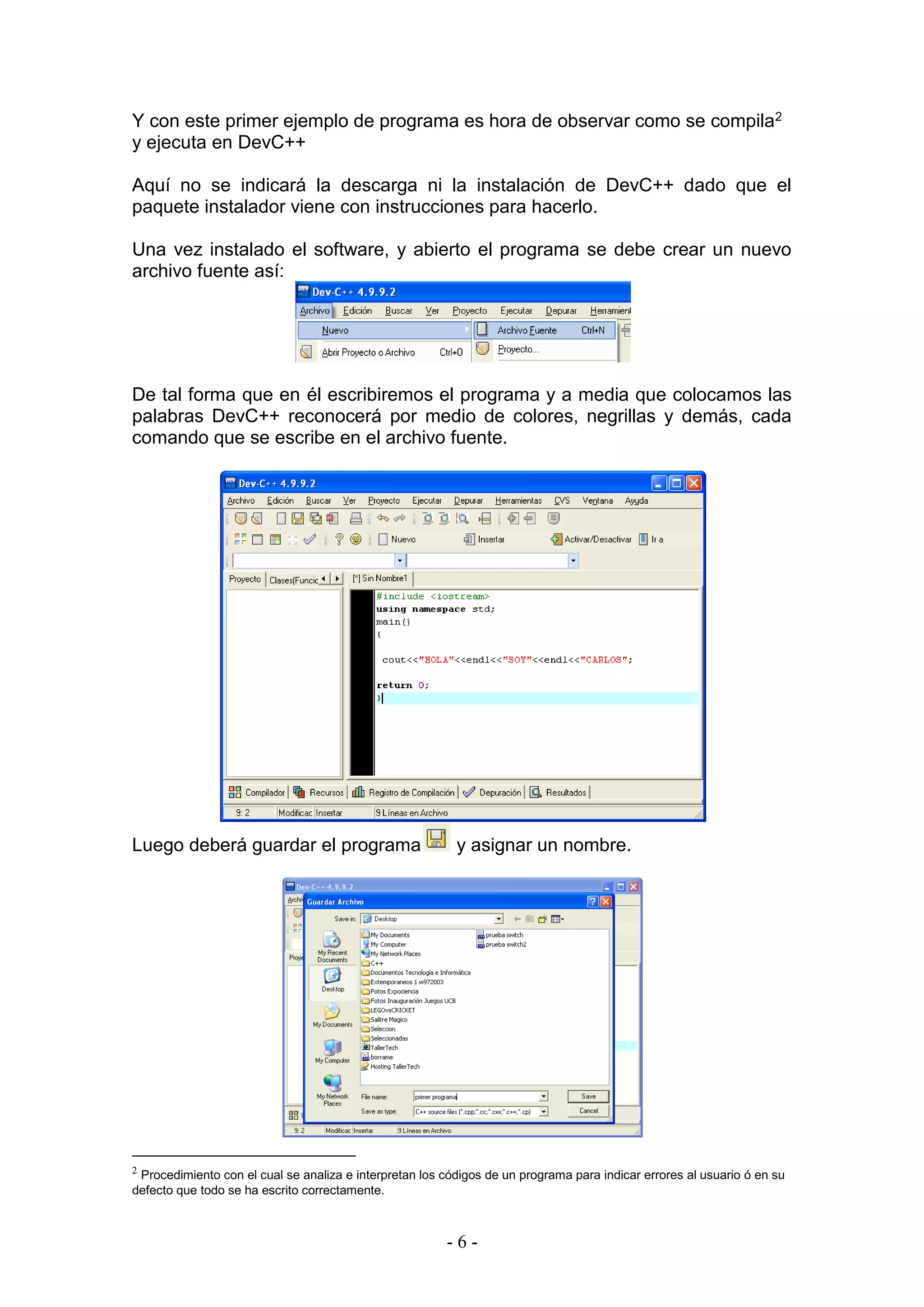 - 6 -
Y con este primer ejemplo de programa es hora de observar como se compila2
y ejecuta en DevC++
Aquí no se indicará la descarga ni la instalación de DevC++ dado que el
paquete instalador viene con instrucciones para hacerlo.
Una vez instalado el software, y abierto el programa se debe crear un nuevo
archivo fuente así:
De tal forma que en él escribiremos el programa y a media que colocamos las
palabras DevC++ reconocerá por medio de colores, negrillas y demás, cada
comando que se escribe en el archivo fuente.
Luego deberá guardar el programa y asignar un nombre.
2
Procedimiento con el cual se analiza e interpretan los códigos de un programa para indicar errores al usuario ó en su
defecto que todo se ha escrito correctamente.
 