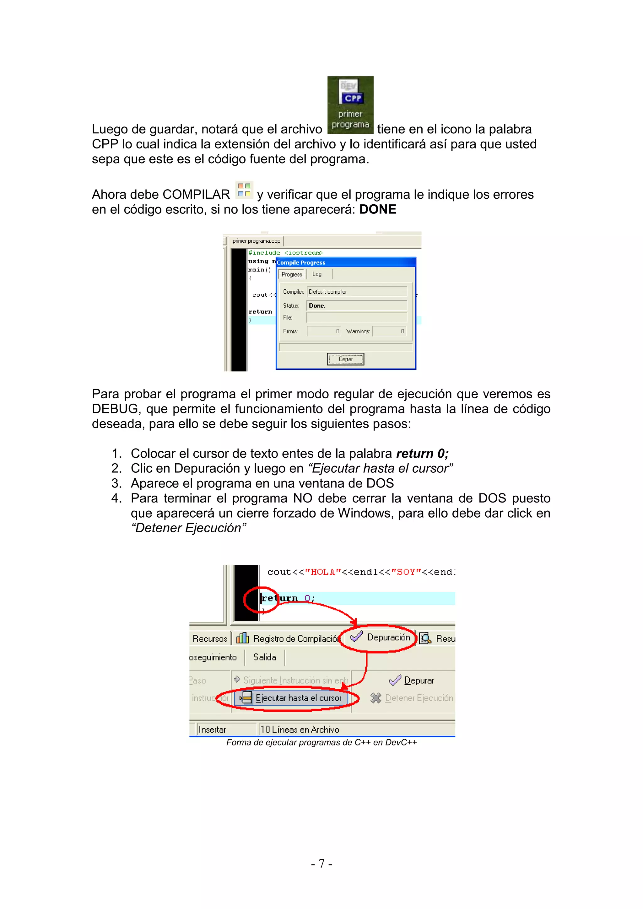- 7 -
Luego de guardar, notará que el archivo tiene en el icono la palabra
CPP lo cual indica la extensión del archivo y lo identificará así para que usted
sepa que este es el código fuente del programa.
Ahora debe COMPILAR y verificar que el programa le indique los errores
en el código escrito, si no los tiene aparecerá: DONE
Para probar el programa el primer modo regular de ejecución que veremos es
DEBUG, que permite el funcionamiento del programa hasta la línea de código
deseada, para ello se debe seguir los siguientes pasos:
1. Colocar el cursor de texto entes de la palabra return 0;
2. Clic en Depuración y luego en “Ejecutar hasta el cursor”
3. Aparece el programa en una ventana de DOS
4. Para terminar el programa NO debe cerrar la ventana de DOS puesto
que aparecerá un cierre forzado de Windows, para ello debe dar click en
“Detener Ejecución”
Forma de ejecutar programas de C++ en DevC++
 