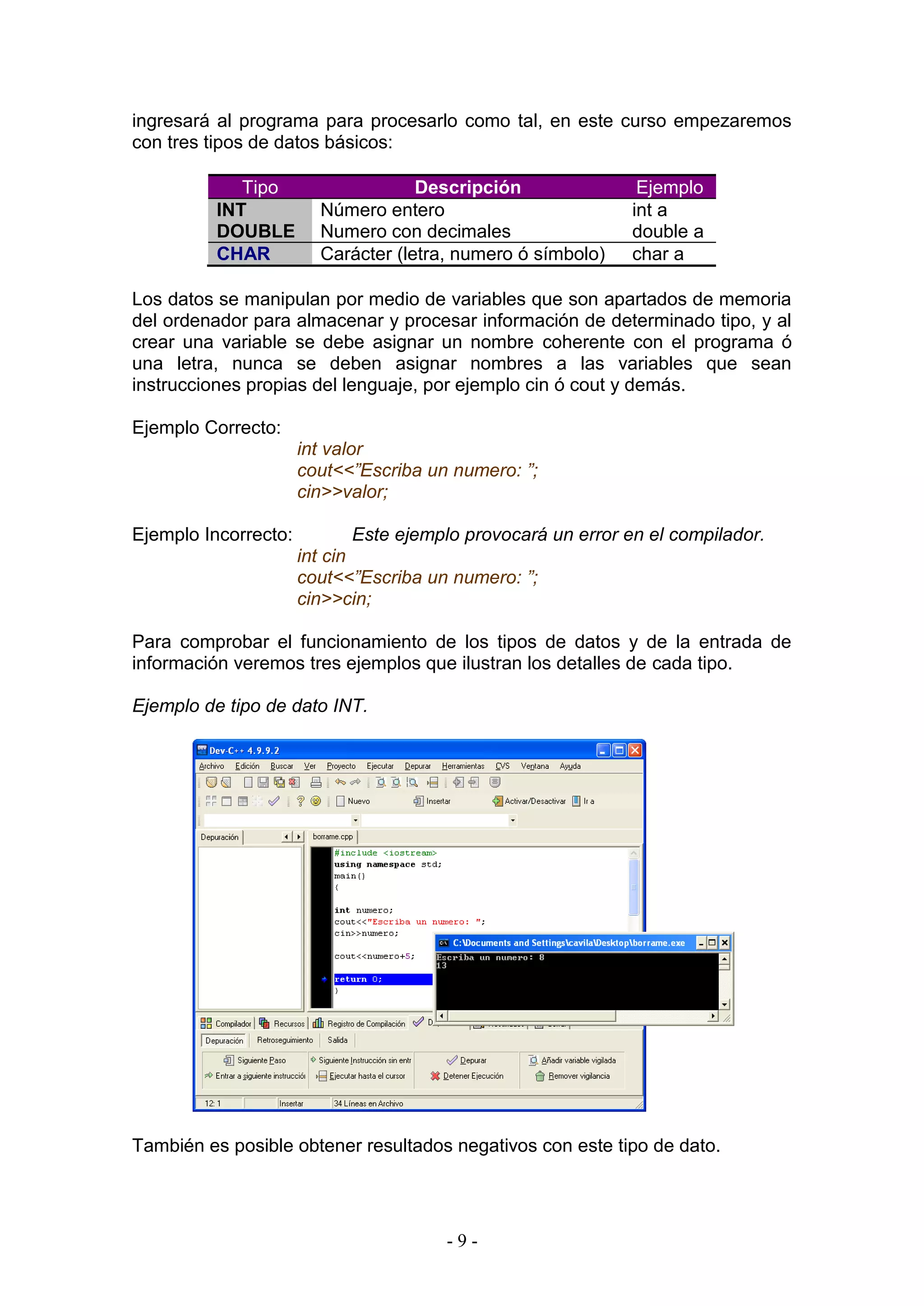 - 9 -
ingresará al programa para procesarlo como tal, en este curso empezaremos
con tres tipos de datos básicos:
Tipo Descripción Ejemplo
INT Número entero int a
DOUBLE Numero con decimales double a
CHAR Carácter (letra, numero ó símbolo) char a
Los datos se manipulan por medio de variables que son apartados de memoria
del ordenador para almacenar y procesar información de determinado tipo, y al
crear una variable se debe asignar un nombre coherente con el programa ó
una letra, nunca se deben asignar nombres a las variables que sean
instrucciones propias del lenguaje, por ejemplo cin ó cout y demás.
Ejemplo Correcto:
int valor
cout<<”Escriba un numero: ”;
cin>>valor;
Ejemplo Incorrecto: Este ejemplo provocará un error en el compilador.
int cin
cout<<”Escriba un numero: ”;
cin>>cin;
Para comprobar el funcionamiento de los tipos de datos y de la entrada de
información veremos tres ejemplos que ilustran los detalles de cada tipo.
Ejemplo de tipo de dato INT.
También es posible obtener resultados negativos con este tipo de dato.
 