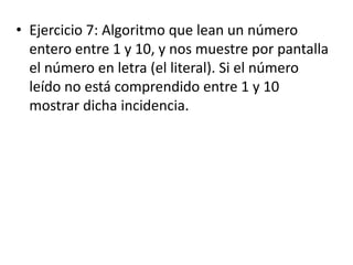 • Ejercicio 7: Algoritmo que lean un número
entero entre 1 y 10, y nos muestre por pantalla
el número en letra (el literal). Si el número
leído no está comprendido entre 1 y 10
mostrar dicha incidencia.
 
