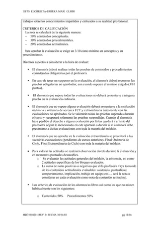 IEFPS ELORRIETA-ERREKA MARI GLHBI


trabajos sobre los conocimientos impartidos y enfocados a su realidad profesional.

CRITERIOS DE CALIFICACIÓN
 La nota se calculará de la siguiente manera:
 − 50% contenidos conceptuales.
 − 30% contenidos procedimentales.
 − 20% contenidos actitudinales.

 Para aprobar la evaluación se exige un 3/10 como mínimo en conceptos y en
procedimientos.

Diversos aspectos a considerar a la hora de evaluar:

      El alumno/a deberá realizar todas las pruebas de contenidos y procedimientos
       consideradas obligatorias por el profesor/a.

      En caso de tener un suspenso en la evaluación, el alumno/a deberá recuperar las
       pruebas obligatorias no aprobadas; aun cuando superen el mínimo exigido (3/10
       puntos).

       El alumno/a que supere todas las evaluaciones no deberá presentarse a ninguna
       prueba en la evaluación ordinaria.

      El alumno/a que no supere alguna evaluación deberá presentarse a la evaluación
       ordinaria u ordinaria de acceso a FCT y extraordinaria únicamente con las
       evaluaciones no aprobadas. Se le valorarán todas las pruebas superadas durante
       el curso y recuperará solamente las pruebas suspendidas. Cuando el alumno/a
       haya perdido el derecho a alguna evaluación por faltas quedará a criterio del
       profesor/a seguir lo mencionado en este apartado o decidir si el alumno/a debe
       presentarse a dichas evaluaciones con toda la materia del módulo.

      El alumno/a que no apruebe en la evaluación extraordinaria se presentará a las
       sucesivas evaluaciones (pendientes de cursos anteriores, Final Ordinaria de
       Ciclo, Final Extraordinaria de Ciclo) con toda la materia del módulo.

   •   Para valorar las actitudes se realizará observación directa durante la evaluación y
       en momentos puntuales destacables.
          o    Se evaluarán las actitudes generales del módulo, la asistencia, así como
              2 actitudes específicas de los bloques evaluados.
          o La suma de notas positivas o negativas que el/la profesor/a vaya tomando
              de los contenidos actitudinales evaluables: asistencia, puntualidad,
              comportamiento, implicación, trabajo en equipo etc…, será la nota a
              considerar en cada evaluación como nota de contenido actitudinal.

      Los criterios de evaluación de los alumnos/as libres así como los que no asisten
       habitualmente son los siguientes:

           o Contenidos 50%        Procedimentos 50%




MD75010201 REV. 0 FECHA 30/04/03                                              pg 11/16
 
