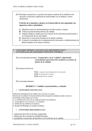 IEFPS ELORRIETA-ERREKA MARI GLHBI




     2.3. Participar en proyectos o acciones de mejora continua de la calidad en los
          procesos o funciones significativas relacionadas con su ámbito o sector
          profesional.

         Criterios de evaluación o alcance en el desarrollo de esta capacidad: (en
         supuestos reales o simulados).

         A. Identificar áreas de oportunidad para la intervención y mejora.
         B. Utilizar las herramientas básicas de calidad.
         C. Adquirir hábitos e implicarse en la mejora de las relaciones profesionales y
            en el desarrollo de las actividades.
         D. Intervenir en soluciones basadas en la mejora continua.
         E. Evaluar los resultados de la implantación de soluciones o establecimiento de
            planes basados en la mejora continua.



3.   CONTENIDOS MÍNIMOS (CONCEPTUALES, PROCEDIMENTALES Y
     ACTITUDINALES), DE LOS BLOQUES TEMÁTICOS EXIGIBLES


     3.1. CONTENIDO ORGANIZADOR: -Compromiso con la “calidad”, adquiriendo
                             conocimientos para intervenir en planes y acciones de
                             mejora de la calidad-.


     3.2. BLOQUES TEMÁTICOS:
                                3.2.1. CALIDAD: CARACTERIZACIÓN Y EVOLUCIÓN
                                3.2.2. EL SISTEMA DE CALIDAD
                                3.2.3. MODELOS DE CALIDAD

     3.3. CONTENIDOS MÍNIMOS:

                   BLOQUE 1 = Calidad: caracterización y evolución
        CONTENIDOS CONCEPTUALES

Definición espontánea de la calidad: (lluvia de ideas en equipo).
Historia de la calidad. Evolución histórica del concepto de calidad asociada al sector y
actividades referenciadas en el título.
1. La calidad como clave de la competitividad en las empresas.
2. Los productos y los servicios. Los atributos.
3. Definición de calidad en la empresa.
4. Rueda de Deming y la mejora continua.

        CONTENIDOS PROCEDIMENTALES

- Aplicación de la lluvia de ideas organizada.
- Deducción del concepto de calidad del grupo.
- Ejemplificar situaciones de beneficio sin el referente de la calidad.


MD75010201 REV. 0 FECHA 30/04/03                                                      pg 3/16
 
