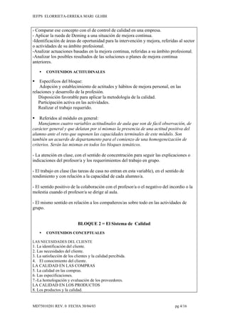 IEFPS ELORRIETA-ERREKA MARI GLHBI


- Comparar ese concepto con el de control de calidad en una empresa.
- Aplicar la rueda de Deming a una situación de mejora continua.
-Identificación de áreas de oportunidad para la intervención y mejora, referidas al sector
o actividades de su ámbito profesional.
-Analizar actuaciones basadas en la mejora continua, referidas a su ámbito profesional.
-Analizar los posibles resultados de las soluciones o planes de mejora continua
anteriores.

       CONTENIDOS ACTITUDINALES

   Específicos del bloque:
    Adopción y establecimiento de actitudes y hábitos de mejora personal, en las
relaciones y desarrollo de la profesión.
   Disposición favorable para aplicar la metodología de la calidad.
   Participación activa en las actividades.
   Realizar el trabajo requerido.

   Referidos al módulo en general:
    Manejamos cuatro variables actitudinales de aula que son de fácil observación, de
carácter general y que delatan por sí mismas la presencia de una actitud positiva del
alumno ante el reto que suponen las capacidades terminales de este módulo. Son
también un acuerdo de departamento para el comienzo de una homogeneización de
criterios. Serán las mismas en todos los bloques temáticos.

- La atención en clase, con el sentido de concentración para seguir las explicaciones o
indicaciones del profesor/a y los requerimientos del trabajo en grupo.

- El trabajo en clase (las tareas de casa no entran en esta variable), en el sentido de
rendimiento y con relación a la capacidad de cada alumno/a.

- El sentido positivo de la colaboración con el profesor/a o el negativo del incordio o la
molestia cuando el profesor/a se dirige al aula.

- El mismo sentido en relación a los compañeros/as sobre todo en las actividades de
grupo.


                            BLOQUE 2 = El Sistema de Calidad
       CONTENIDOS CONCEPTUALES

LAS NECESIDADES DEL CLIENTE
1. La identificación del cliente.
2. Las necesidades del cliente.
3. La satisfacción de los clientes y la calidad percibida.
4. El conocimiento del cliente.
LA CALIDAD EN LAS COMPRAS
5. La calidad en las compras.
6. Las especificaciones.
7.-La homologación y evaluación de los proveedores.
LA CALIDAD EN LOS PRODUCTOS
8. Los productos y la calidad.


MD75010201 REV. 0 FECHA 30/04/03                                                 pg 4/16
 