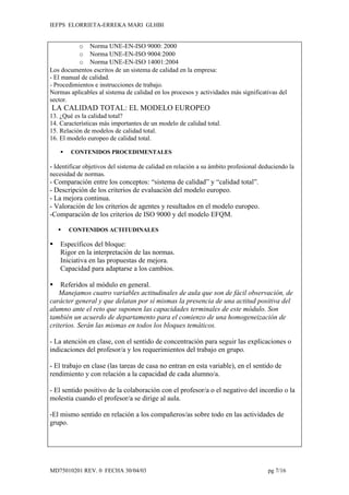 IEFPS ELORRIETA-ERREKA MARI GLHBI


           o Norma UNE-EN-ISO 9000: 2000
           o Norma UNE-EN-ISO 9004:2000
           o Norma UNE-EN-ISO 14001:2004
Los documentos escritos de un sistema de calidad en la empresa:
- El manual de calidad.
- Procedimientos e instrucciones de trabajo.
Normas aplicables al sistema de calidad en los procesos y actividades más significativas del
sector.
LA CALIDAD TOTAL: EL MODELO EUROPEO
13. ¿Qué es la calidad total?
14. Características más importantes de un modelo de calidad total.
15. Relación de modelos de calidad total.
16. El modelo europeo de calidad total.

       CONTENIDOS PROCEDIMENTALES

- Identificar objetivos del sistema de calidad en relación a su ámbito profesional deduciendo la
necesidad de normas.
- Comparación entre los conceptos: “sistema de calidad” y “calidad total”.
- Descripción de los criterios de evaluación del modelo europeo.
- La mejora continua.
- Valoración de los criterios de agentes y resultados en el modelo europeo.
-Comparación de los criterios de ISO 9000 y del modelo EFQM.

       CONTENIDOS ACTITUDINALES

   Específicos del bloque:
    Rigor en la interpretación de las normas.
    Iniciativa en las propuestas de mejora.
    Capacidad para adaptarse a los cambios.

   Referidos al módulo en general.
    Manejamos cuatro variables actitudinales de aula que son de fácil observación, de
carácter general y que delatan por sí mismas la presencia de una actitud positiva del
alumno ante el reto que suponen las capacidades terminales de este módulo. Son
también un acuerdo de departamento para el comienzo de una homogeneización de
criterios. Serán las mismas en todos los bloques temáticos.

- La atención en clase, con el sentido de concentración para seguir las explicaciones o
indicaciones del profesor/a y los requerimientos del trabajo en grupo.

- El trabajo en clase (las tareas de casa no entran en esta variable), en el sentido de
rendimiento y con relación a la capacidad de cada alumno/a.

- El sentido positivo de la colaboración con el profesor/a o el negativo del incordio o la
molestia cuando el profesor/a se dirige al aula.

-El mismo sentido en relación a los compañeros/as sobre todo en las actividades de
grupo.




MD75010201 REV. 0 FECHA 30/04/03                                                     pg 7/16
 