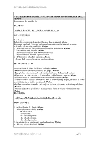 IEFPS ELORRIETA-ERREKA MARI GLHBI




4.- NUMERO DE UNIDADES DIDÁCTICAS QUE SE PREVÉN Y SU DISTRIBUCIÓN EN EL
TIEMPO.
Presentación del módulo 1h.

BLOQUE 1

TEMA 1. LA CALIDAD EN LA EMPRESA (3 h)

CONCEPTUALES

Introducción.
Definición espontánea de la calidad: (lluvia de ideas en equipo). Mínimo
Historia de la calidad. Evolución histórica del concepto de calidad asociada al sector y
actividades referenciadas en el título. Mínimo
1. La calidad como una clave de la competitividad en las empresas. Mínimo
2. Los productos y los servicios. Mínimo
   Las funcionalidades del bien. Atributos subjetivos.
   Las características del bien. Especificaciones.
3. Definición de calidad en la empresa. Mínimo
4. Rueda de Deming y la mejora continua. Mínimo

PROCEDIMENTALES

- Aplicación de la lluvia de ideas organizada. Mínimo
- Deducción del concepto de calidad del grupo. Mínimo
- Ejemplificar situaciones de beneficio sin el referente de la calidad. Mínimo
- Comparar ese concepto con el de control de calidad en una empresa. Mínimo
- Aplicar la rueda de Deming a una situación de mejora continua. Mínimo
-Identificación de áreas de oportunidad para la intervención y mejora, referidas al sector
o actividades de su ámbito profesional. Mínimo
-Analizar actuaciones basadas en la mejora continua, referidas a su ámbito profesional.
Mínimo
-Analizar los posibles resultados de las soluciones o planes de mejora continua anteriores.
Mínimo
BLOQUE 2:

TEMA 2. LAS NECESIDADES DEL CLIENTE (3h)

CONCEPTUALES

1. La identificación del cliente. Mínimo
2. Las necesidades del cliente. Mínimo
         - Características.
         - Necesidades.
         - La calidad requerida.
         - La calidad esperada.
         - La calidad potencial.
3. La satisfacción de los clientes y la calidad percibida. Mínimo
4. El conocimiento del cliente. Mínimo




MD75010201 REV. 0 FECHA 30/04/03                                                      pg 8/16
 