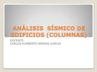 ANÁLISIS SÍSMICO DE
EDIFICIOS (COLUMNAS)
DOCENTE:
CARLOS HUMBERTO ARENAS GARCIA

 