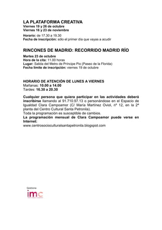 LA PLATAFORMA CREATIVA
Viernes 19 y 26 de octubre
Viernes 16 y 23 de noviembre
Horario: de 17.30 a 19.30
Fecha de inscripción: sólo el primer día que vayas a acudir


RINCONES DE MADRID: RECORRIDO MADRID RÍO
Martes 23 de octubre
Hora de la cita: 11.00 horas
Lugar: Salida del Metro de Príncipe Pio (Paseo de la Florida)
Fecha límite de inscripción: viernes 19 de octubre



HORARIO DE ATENCIÓN DE LUNES A VIERNES
Mañanas: 10.00 a 14.00
Tardes: 16.30 a 20.30

Cualquier persona que quiera participar en las actividades deberá
inscribirse llamando al 91.710.97.13 o personándose en el Espacio de
Igualdad Clara Campoamor (C/ María Martínez Oviol, nº 12, en la 2ª
planta del Centro Cultural Santa Petronila).
Toda la programación es susceptible de cambios.
La programación mensual de Clara Campoamor puede verse en
Internet:
www.centrosocioculturalsantapetronila.blogspot.com




  Gestiona
 