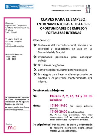 DIRECCIÓN GENERAL DE IGUALDAD DE OPORTUNIDADES


                                              ESPACIO DE IGUALDAD CLARA CAMPOAMOR




                                       CLAVES PARA EL EMPLEO:
Dirección:
Espacio Clara Campoamor           ENTRENAMIENTO PARA DESCUBRIR
C/ María Martínez Oviol, 12,
2ª planta.
                                    OPORTUNIDADES DE EMPLEO Y
28021 Madrid                           FORTALEZAS INTERNAS
T: +34 91 710 97 13
F: +34 91 710 96 03
                               Contenido:
E-mail:
caimujercc@madrid.es               Dinámicas del mercado laboral, sectores de
                                   actividad y ocupaciones en alza en la
                                   Comunidad de Madrid
Horario de Atención:
10.00 – 14.00                      Dificultades    percibidas            para         conseguir
16.30 – 20.30
                                   trabajo
                                   Obstáculos de género
                                   Cómo visibilizar nuestras potencialidades
                                   Estrategias para hacer viable un proyecto de
                                   empleo y el posterior mantenimiento del
                                   mismo.


                               Destinatarias: Mujeres

La programación mensual        Día:          Martes 2, 9, 16, 23 y 30 de
de Clara Campoamor la
encontrarán en la siguiente
                                             octubre
dirección de Internet:
www.centrosocioculturalsanta
                               Hora:         17:30-19:30               (las    cuatro      primeras
petronila.blogspot.com                       sesiones)
                                             17:00-20:00 (la quinta sesión)
                                             NOTA: Se ruega puntualidad. Para evitar
                                             interrupciones, NO se podrá acceder al
                                             taller pasados los 15 primeros minutos.
 Gestiona
                               Inscripciones: Por razones de aforo y organización
                                             se requiere inscripción. Fecha límite:
                                             martes 25 de septiembre.
 