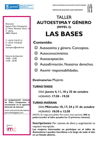 DIRECCIÓN GENERAL DE IGUALDAD DE OPORTUNIDADES


                                                    ESPACIO DE IGUALDAD CLARA CAMPOAMOR




                                                         TALLER
Dirección:                         AUTOESTIMA Y GÉNERO
Espacio Clara Campoamor
C/ María Martínez Oviol, 12,
                                                         (NIVEL I):
2ª planta.
28021 Madrid
                                            LAS BASES
T: +34 91 710 97 13
F: +34 91 710 96 03            Contenido:
E-mail:
caimujercc@madrid.es           ☺ Autoestima y género. Conceptos.
                               ☺ Autoconocimiento.
Horario de Atención:
10.00 – 14.00
16.30 – 20.30
                               ☺ Autoaceptación.
                               ☺ Autoafirmación. Nuestros derechos.
                                ☺ Asumir responsabilidades.

                               Destinatarias: Mujeres

                               TURNO TARDE

                                     DÍAS: Jueves 4, 11, 18 y 25 de octubre
                                     HORARIO: 17:30 - 19:30
La programación mensual
de Clara Campoamor la          TURNO MAÑANA
encontrarán en la siguiente
dirección de Internet:               DÍAS: Miércoles 10, 17, 24 y 31 de octubre
www.centrosocioculturalsanta
petronila.blogspot.com               HORARIO: 10:30 a 12:30
                               (NOTA: Se ruega puntualidad. Para evitar interrupciones, NO se
                               podrá acceder al taller pasados los 15 primeros minutos)

                               Inscripciones: Por razones de aforo y organización se
 Gestiona
                               requiere inscripción.
                               Las mujeres interesadas en participar en el taller de
                               Autoestima I pueden inscribirse a lo largo de todo el año
                               en un listado abierto.
 