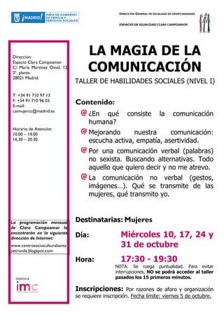 DIRECCIÓN GENERAL DE IGUALDAD DE OPORTUNIDADES


                                                  ESPACIO DE IGUALDAD CLARA CAMPOAMOR




Dirección:
                                    LA MAGIA DE LA
Espacio Clara Campoamor
C/ María Martínez Oviol, 12,
2ª planta.
                                    COMUNICACIÓN
28021 Madrid
                               TALLER DE HABILIDADES SOCIALES (NIVEL I)
T: +34 91 710 97 13
F: +34 91 710 96 03
E-mail:
                               Contenido:
caimujercc@madrid.es
                                    ¿En qué           consiste            la      comunicación
                                    humana?
Horario de Atención:
10.00 – 14.00                       Mejorando      nuestra     comunicación:
16.30 – 20.30                       escucha activa, empatía, asertividad.
                                    Por una comunicación verbal (palabras)
                                    no sexista. Buscando alternativas. Todo
                                    aquello que quiero decir y no me atrevo.
                                    La comunicación no verbal (gestos,
                                    imágenes…). Qué se transmite de las
                                    mujeres, qué transmito yo.



La programación mensual        Destinatarias: Mujeres
de Clara Campoamor la
encontrarán en la siguiente
dirección de Internet:         Día:               Miércoles 10, 17, 24 y
www.centrosocioculturalsanta                      31 de octubre
petronila.blogspot.com

                               Hora:              17:30 - 19:30
                                                NOTA: Se ruega puntualidad. Para evitar
                                                interrupciones, NO se podrá acceder al taller
  Gestiona                                      pasados los 15 primeros minutos.

                               Inscripciones:         Por razones de aforo y organización
                               se requiere inscripción. Fecha límite: viernes 5 de octubre.
 