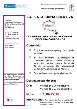 DIRECCIÓN GENERAL DE IGUALDAD DE OPORTUNIDADES


                                              ESPACIO DE IGUALDAD CLARA CAMPOAMOR




                               LA PLATAFORMA CREATIVA
Dirección:
Espacio Clara Campoamor
C/ María Martínez Oviol, 12,
2ª planta.
28021 Madrid


T: +34 91 710 97 13
F: +34 91 710 96 03
E-mail:                         LA NUEVA OFERTA DE LOS VIERNES
caimujercc@madrid.es
                                     DE CLARA CAMPOAMOR
Horario de Atención:
10.00 – 14.00                  Contenido:
16.30 – 20.30

                                      En qué va a consistir, quién y cómo puede
                                      participar.
                                      En este trimestre se trabajará la
                                      creatividad (lemas, carteles, chapas…)
                                      para poder culminar nuestra obra el día
                                      25 de noviembre, Día Internacional
                                      Contra la Violencia hacia las Mujeres.

La programación mensual               Espacio abierto, inscripción el primer día.
de Clara Campoamor la
encontrarán en la siguiente
dirección de Internet:
www.centrosocioculturalsanta
                               Destinatarias: Mujeres
petronila.blogspot.com
                               Día:          Viernes 19 y 26 de octubre
                                             Viernes 16 y 23 de noviembre

                               Hora:         17:30-19:30
 Gestiona

                               Inscripciones:       Por razones de aforo y organización
                                             se requiere inscripción sólo el primer día
                                             que vayas a acudir.
 