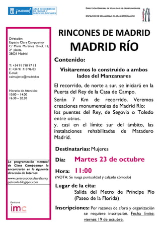 DIRECCIÓN GENERAL DE IGUALDAD DE OPORTUNIDADES


                                                 ESPACIO DE IGUALDAD CLARA CAMPOAMOR




Dirección:
                                RINCONES DE MADRID
Espacio Clara Campoamor
C/ María Martínez Oviol, 12,
2ª planta.
28021 Madrid
                                       MADRID RÍO
                               Contenido:
T: +34 91 710 97 13
F: +34 91 710 96 03
E-mail:
                                 Visitaremos lo construido a ambos
caimujercc@madrid.es                    lados del Manzanares
                               El recorrido, de norte a sur, se iniciará en la
Horario de Atención:
10.00 – 14.00
                               Puerta del Rey de la Casa de Campo.
16.30 – 20.30
                               Serán 7 Km de recorrido. Veremos
                               creaciones monumentales de Madrid Río:
                               los puentes del Rey, de Segovia o Toledo
                               entre otros.
                               y, casi en el límite sur del ámbito, las
                               instalaciones rehabilitadas de Matadero
                               Madrid.

                               Destinatarias: Mujeres

La programación mensual        Día:       Martes 23 de octubre
de Clara Campoamor la
encontrarán en la siguiente
dirección de Internet:         Hora:      11:00
www.centrosocioculturalsanta   (NOTA: Se ruega puntualidad y calzado cómodo)
petronila.blogspot.com
                               Lugar de la cita:
                                      Salida del Metro de Príncipe Pio
                                      (Paseo de la Florida)
 Gestiona

                               Inscripciones: Por razones de aforo y organización
                                                se requiere inscripción. Fecha límite:
                                                viernes 19 de octubre.
 
