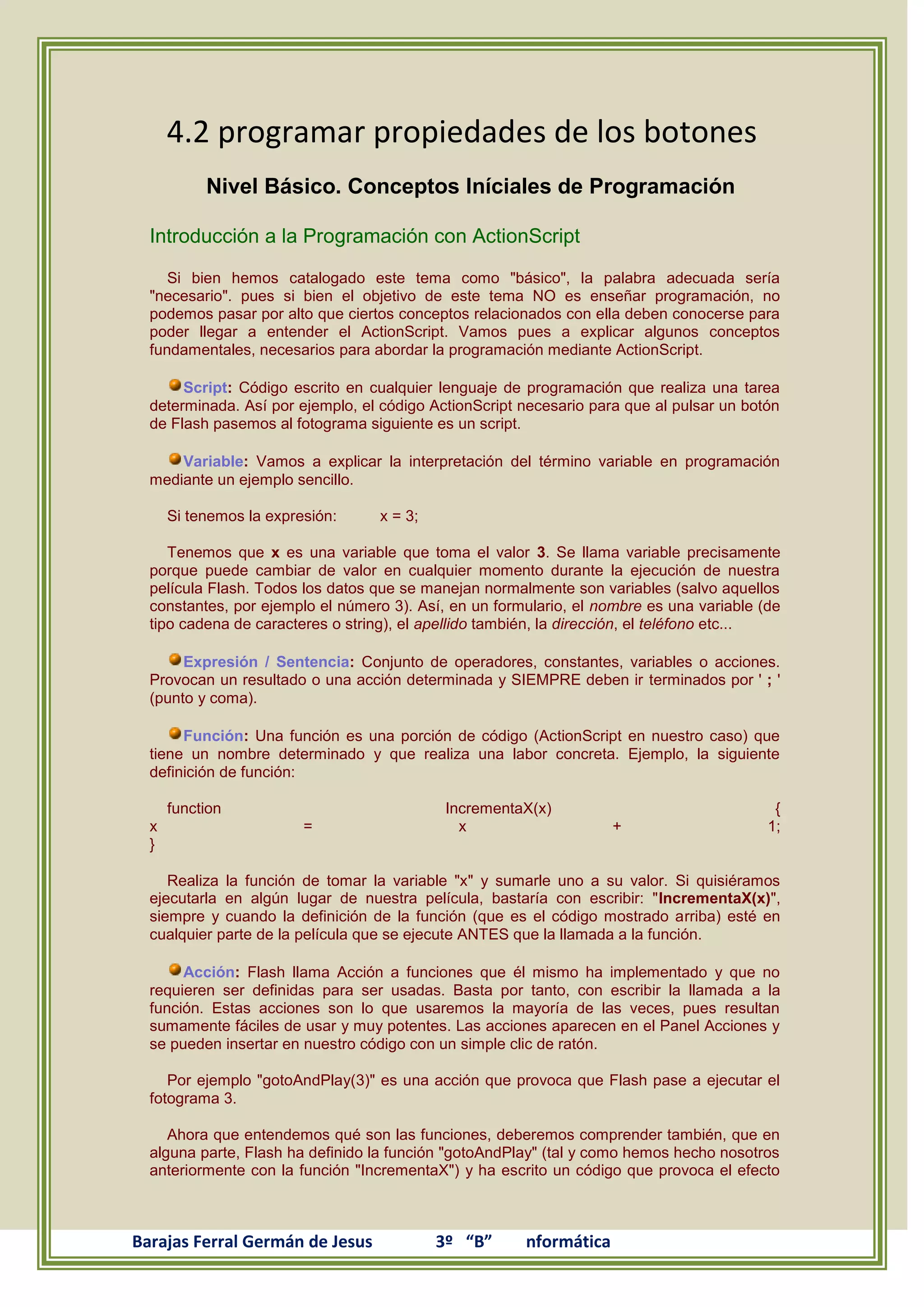 4.2 programar propiedades de los botones
           Nivel Básico. Conceptos Iníciales de Programación

  Introducción a la Programación con ActionScript

     Si bien hemos catalogado este tema como "básico", la palabra adecuada sería
  "necesario". pues si bien el objetivo de este tema NO es enseñar programación, no
  podemos pasar por alto que ciertos conceptos relacionados con ella deben conocerse para
  poder llegar a entender el ActionScript. Vamos pues a explicar algunos conceptos
  fundamentales, necesarios para abordar la programación mediante ActionScript.

       Script: Código escrito en cualquier lenguaje de programación que realiza una tarea
  determinada. Así por ejemplo, el código ActionScript necesario para que al pulsar un botón
  de Flash pasemos al fotograma siguiente es un script.

      Variable: Vamos a explicar la interpretación del término variable en programación
  mediante un ejemplo sencillo.

      Si tenemos la expresión:    x = 3;

     Tenemos que x es una variable que toma el valor 3. Se llama variable precisamente
  porque puede cambiar de valor en cualquier momento durante la ejecución de nuestra
  película Flash. Todos los datos que se manejan normalmente son variables (salvo aquellos
  constantes, por ejemplo el número 3). Así, en un formulario, el nombre es una variable (de
  tipo cadena de caracteres o string), el apellido también, la dirección, el teléfono etc...

       Expresión / Sentencia: Conjunto de operadores, constantes, variables o acciones.
  Provocan un resultado o una acción determinada y SIEMPRE deben ir terminados por ' ; '
  (punto y coma).

       Función: Una función es una porción de código (ActionScript en nuestro caso) que
  tiene un nombre determinado y que realiza una labor concreta. Ejemplo, la siguiente
  definición de función:

      function                              IncrementaX(x)                                 {
  x                      =                    x                     +                     1;
  }

     Realiza la función de tomar la variable "x" y sumarle uno a su valor. Si quisiéramos
  ejecutarla en algún lugar de nuestra película, bastaría con escribir: "IncrementaX(x)",
  siempre y cuando la definición de la función (que es el código mostrado arriba) esté en
  cualquier parte de la película que se ejecute ANTES que la llamada a la función.

       Acción: Flash llama Acción a funciones que él mismo ha implementado y que no
  requieren ser definidas para ser usadas. Basta por tanto, con escribir la llamada a la
  función. Estas acciones son lo que usaremos la mayoría de las veces, pues resultan
  sumamente fáciles de usar y muy potentes. Las acciones aparecen en el Panel Acciones y
  se pueden insertar en nuestro código con un simple clic de ratón.

     Por ejemplo "gotoAndPlay(3)" es una acción que provoca que Flash pase a ejecutar el
  fotograma 3.

     Ahora que entendemos qué son las funciones, deberemos comprender también, que en
  alguna parte, Flash ha definido la función "gotoAndPlay" (tal y como hemos hecho nosotros
  anteriormente con la función "IncrementaX") y ha escrito un código que provoca el efecto



Barajas Ferral Germán de Jesus             3º “B”      nformática
 