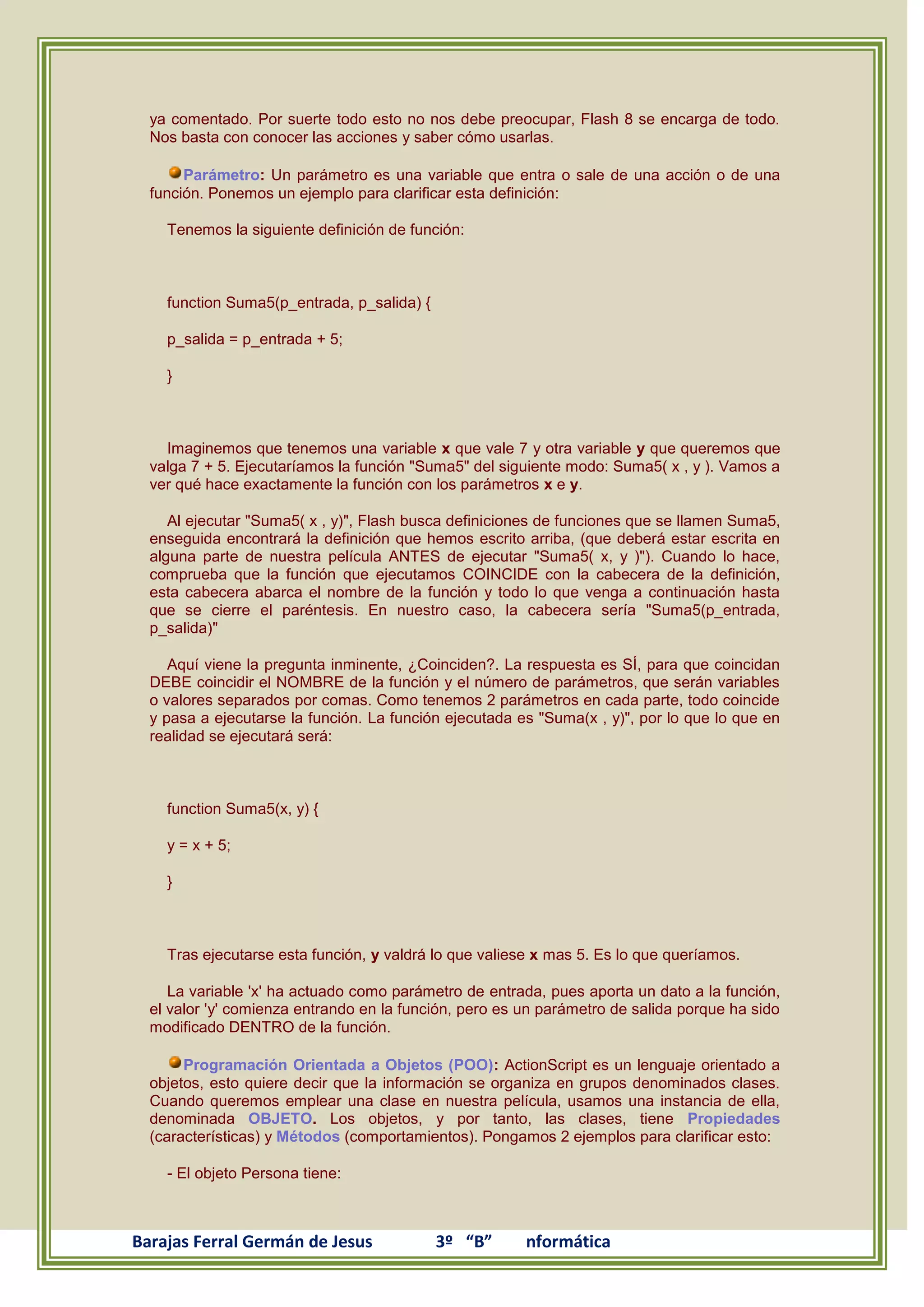ya comentado. Por suerte todo esto no nos debe preocupar, Flash 8 se encarga de todo.
  Nos basta con conocer las acciones y saber cómo usarlas.

       Parámetro: Un parámetro es una variable que entra o sale de una acción o de una
  función. Ponemos un ejemplo para clarificar esta definición:

    Tenemos la siguiente definición de función:



    function Suma5(p_entrada, p_salida) {

    p_salida = p_entrada + 5;

    }



    Imaginemos que tenemos una variable x que vale 7 y otra variable y que queremos que
  valga 7 + 5. Ejecutaríamos la función "Suma5" del siguiente modo: Suma5( x , y ). Vamos a
  ver qué hace exactamente la función con los parámetros x e y.

     Al ejecutar "Suma5( x , y)", Flash busca definiciones de funciones que se llamen Suma5,
  enseguida encontrará la definición que hemos escrito arriba, (que deberá estar escrita en
  alguna parte de nuestra película ANTES de ejecutar "Suma5( x, y )"). Cuando lo hace,
  comprueba que la función que ejecutamos COINCIDE con la cabecera de la definición,
  esta cabecera abarca el nombre de la función y todo lo que venga a continuación hasta
  que se cierre el paréntesis. En nuestro caso, la cabecera sería "Suma5(p_entrada,
  p_salida)"

     Aquí viene la pregunta inminente, ¿Coinciden?. La respuesta es SÍ, para que coincidan
  DEBE coincidir el NOMBRE de la función y el número de parámetros, que serán variables
  o valores separados por comas. Como tenemos 2 parámetros en cada parte, todo coincide
  y pasa a ejecutarse la función. La función ejecutada es "Suma(x , y)", por lo que lo que en
  realidad se ejecutará será:



    function Suma5(x, y) {

    y = x + 5;

    }



    Tras ejecutarse esta función, y valdrá lo que valiese x mas 5. Es lo que queríamos.

     La variable 'x' ha actuado como parámetro de entrada, pues aporta un dato a la función,
  el valor 'y' comienza entrando en la función, pero es un parámetro de salida porque ha sido
  modificado DENTRO de la función.

       Programación Orientada a Objetos (POO): ActionScript es un lenguaje orientado a
  objetos, esto quiere decir que la información se organiza en grupos denominados clases.
  Cuando queremos emplear una clase en nuestra película, usamos una instancia de ella,
  denominada OBJETO. Los objetos, y por tanto, las clases, tiene Propiedades
  (características) y Métodos (comportamientos). Pongamos 2 ejemplos para clarificar esto:

    - El objeto Persona tiene:



Barajas Ferral Germán de Jesus              3º “B”      nformática
 