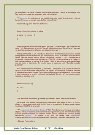ya comentado. Por suerte todo esto no nos debe preocupar, Flash 8 se encarga de todo.
  Nos basta con conocer las acciones y saber cómo usarlas.

       Parámetro: Un parámetro es una variable que entra o sale de una acción o de una
  función. Ponemos un ejemplo para clarificar esta definición:

    Tenemos la siguiente definición de función:



    function Suma5(p_entrada, p_salida) {

    p_salida = p_entrada + 5;

    }



    Imaginemos que tenemos una variable x que vale 7 y otra variable y que queremos que
  valga 7 + 5. Ejecutaríamos la función "Suma5" del siguiente modo: Suma5( x , y ). Vamos a
  ver qué hace exactamente la función con los parámetros x e y.

     Al ejecutar "Suma5( x , y)", Flash busca definiciones de funciones que se llamen Suma5,
  enseguida encontrará la definición que hemos escrito arriba, (que deberá estar escrita en
  alguna parte de nuestra película ANTES de ejecutar "Suma5( x, y )"). Cuando lo hace,
  comprueba que la función que ejecutamos COINCIDE con la cabecera de la definición,
  esta cabecera abarca el nombre de la función y todo lo que venga a continuación hasta
  que se cierre el paréntesis. En nuestro caso, la cabecera sería "Suma5(p_entrada,
  p_salida)"

     Aquí viene la pregunta inminente, ¿Coinciden?. La respuesta es SÍ, para que coincidan
  DEBE coincidir el NOMBRE de la función y el número de parámetros, que serán variables
  o valores separados por comas. Como tenemos 2 parámetros en cada parte, todo coincide
  y pasa a ejecutarse la función. La función ejecutada es "Suma(x , y)", por lo que lo que en
  realidad se ejecutará será:



    function Suma5(x, y) {

    y = x + 5;

    }



    Tras ejecutarse esta función, y valdrá lo que valiese x mas 5. Es lo que queríamos.

     La variable 'x' ha actuado como parámetro de entrada, pues aporta un dato a la función,
  el valor 'y' comienza entrando en la función, pero es un parámetro de salida porque ha sido
  modificado DENTRO de la función.

       Programación Orientada a Objetos (POO): ActionScript es un lenguaje orientado a
  objetos, esto quiere decir que la información se organiza en grupos denominados clases.
  Cuando queremos emplear una clase en nuestra película, usamos una instancia de ella,
  denominada OBJETO. Los objetos, y por tanto, las clases, tiene Propiedades
  (características) y Métodos (comportamientos). Pongamos 2 ejemplos para clarificar esto:

    - El objeto Persona tiene:



Barajas Ferral Germán de Jesus              3º “B”      nformática
 