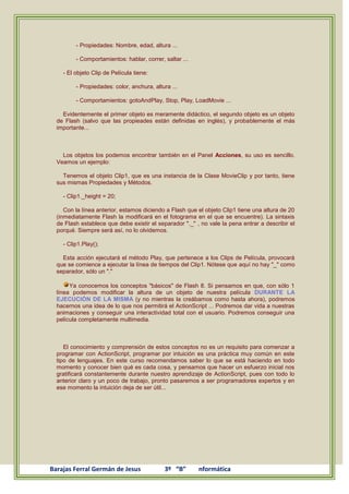 - Propiedades: Nombre, edad, altura ...

         - Comportamientos: hablar, correr, saltar ...

    - El objeto Clip de Película tiene:

         - Propiedades: color, anchura, altura ...

         - Comportamientos: gotoAndPlay, Stop, Play, LoadMovie ...

    Evidentemente el primer objeto es meramente didáctico, el segundo objeto es un objeto
  de Flash (salvo que las propieades están definidas en inglés), y probablemente el más
  importante...



    Los objetos los podemos encontrar también en el Panel Acciones, su uso es sencillo.
  Veamos un ejemplo:

    Tenemos el objeto Clip1, que es una instancia de la Clase MovieClip y por tanto, tiene
  sus mismas Propiedades y Métodos.

    - Clip1._height = 20;

     Con la línea anterior, estamos diciendo a Flash que el objeto Clip1 tiene una altura de 20
  (inmediatamente Flash la modificará en el fotograma en el que se encuentre). La sintaxis
  de Flash establece que debe existir el separador "._" , no vale la pena entrar a describir el
  porqué. Siempre será así, no lo olvidemos.

    - Clip1.Play();

    Esta acción ejecutará el método Play, que pertenece a los Clips de Película, provocará
  que se comience a ejecutar la línea de tiempos del Clip1. Nótese que aquí no hay "_" como
  separador, sólo un "."

       Ya conocemos los conceptos "básicos" de Flash 8. Si pensamos en que, con sólo 1
  línea podemos modificar la altura de un objeto de nuestra película DURANTE LA
  EJECUCIÓN DE LA MISMA (y no mientras la creábamos como hasta ahora), podremos
  hacernos una idea de lo que nos permitirá el ActionScript ... Podremos dar vida a nuestras
  animaciones y conseguir una interactividad total con el usuario. Podremos conseguir una
  película completamente multimedia.



     El conocimiento y comprensión de estos conceptos no es un requisito para comenzar a
  programar con ActionScript, programar por intuición es una práctica muy común en este
  tipo de lenguajes. En este curso recomendamos saber lo que se está haciendo en todo
  momento y conocer bien qué es cada cosa, y pensamos que hacer un esfuerzo inicial nos
  gratificará constantemente durante nuestro aprendizaje de ActionScript, pues con todo lo
  anterior claro y un poco de trabajo, pronto pasaremos a ser programadores expertos y en
  ese momento la intuición deja de ser útil...




Barajas Ferral Germán de Jesus              3º “B”       nformática
 