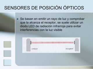 SENSORES DE POSICIÓN ÓPTICOS
 Se basan en emitir un rayo de luz y comprobar
que la alcanza el receptor, se suele utilizar un
diodo LED de radiación infrarroja para evitar
interferencias con la luz visible
 