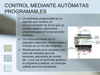 CONTROL MEDIANTE AUTÓMATAS
PROGRAMABLES
 Un autómata programable es un
aparato que contiene un
microcontrolador de forma que se
puedan realizar y almacenar
programas para el funcionamiento
deseado.
 Un microcontrolador es un
pequeño ordenador miniaturizado e
incluído en un circuito integrado.
 Eléctricamente se le conectan una
serie de entradas para los
sensores, elementos de mando
etc. y una vez el autómata gestiona
el programa a realizar, se conectan
salidas para los actuadores.
.
 