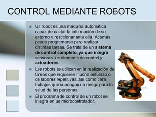 CONTROL MEDIANTE ROBOTS
 Un robot es una máquina automática
capaz de captar la información de su
entorno y reaccionar ante ella. Además
puede programarse para realizar
distintas tareas. Se trata de un sistema
de control completo, ya que integra
sensores, un elemento de control y
actuadores.
 Los robots se utilizan en la realización de
tareas que requieren mucho esfuerzo o
de labores repetitivas, así como para
trabajos que supongan un riesgo para la
salud de las personas.
 El programa de control de un robot se
integra en un microcontrolador.
.
 
