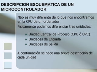 DESCRIPCION ESQUEMATICA DE UN
MICROCONTROLADOR
 Unidad Central de Proceso (CPU ó UPC)
 Unidades de Entrada
 Unidades de Salida
Nbo es muy diferente de lo que nos encontramos
en la CPU de un ordenador
Físicamente podemos diferenciar tres unidades:
A continuación se hace una breve descripción de
cada unidad
 