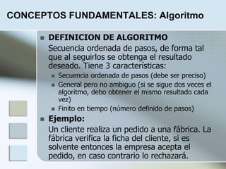 CONCEPTOS FUNDAMENTALES: Algoritmo
 DEFINICION DE ALGORITMO
Secuencia ordenada de pasos, de forma tal
que al seguirlos se obtenga el resultado
deseado. Tiene 3 características:
 Secuencia ordenada de pasos (debe ser preciso)
 General pero no ambiguo (si se sigue dos veces el
algoritmo, debo obtener el mismo resultado cada
vez)
 Finito en tiempo (número definido de pasos)
 Ejemplo:
Un cliente realiza un pedido a una fábrica. La
fábrica verifica la ficha del cliente, si es
solvente entonces la empresa acepta el
pedido, en caso contrario lo rechazará.
 
