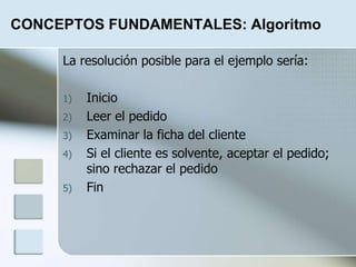 CONCEPTOS FUNDAMENTALES: Algoritmo
La resolución posible para el ejemplo sería:
1) Inicio
2) Leer el pedido
3) Examinar la ficha del cliente
4) Si el cliente es solvente, aceptar el pedido;
sino rechazar el pedido
5) Fin
 