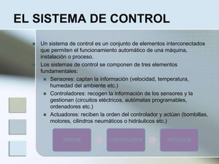 EL SISTEMA DE CONTROL
 Un sistema de control es un conjunto de elementos interconectados
que permiten el funcionamiento automático de una máquina,
instalación o proceso.
 Los sistemas de control se componen de tres elementos
fundamentales:
 Sensores: captan la información (velocidad, temperatura,
humedad del ambiente etc.)
 Controladores: recogen la información de los sensores y la
gestionan (circuitos eléctricos, autómatas programables,
ordenadores etc.)
 Actuadores: reciben la orden del controlador y actúan (bombillas,
motores, cilindros neumáticos o hidráulicos etc.)
SENSOR CONTROLADOR ACTUADOR
 