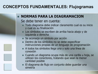 CONCEPTOS FUNDAMENTALES: Flujogramas
 NORMAS PARA LA DIAGRAMACION
Se debe tener en cuenta:
 Todo diagrama debe indicar claramente cual es su inicio
y cual es su finalización
 Los símbolos se escriben de arriba hacia abajo y de
izquierda a derecha
 Se aconseja un símbolo por acción
 Dentro de los símbolos no se debe especificar
instrucciones propias de un lenguaje de programación
 A todos los símbolos llega una y solo una línea de
conexión
 Cuando un diagrama ocupa más de una carilla u hoja, se
utilizan los conectores, tratando que sean la menor
cantidad posible
 El diagrama de flujo en conjunto debe guardar una
simetría
 