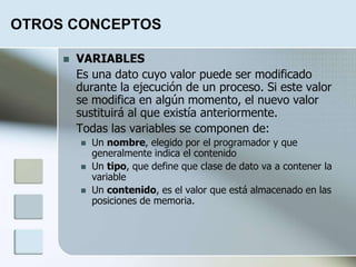OTROS CONCEPTOS
 VARIABLES
Es una dato cuyo valor puede ser modificado
durante la ejecución de un proceso. Si este valor
se modifica en algún momento, el nuevo valor
sustituirá al que existía anteriormente.
Todas las variables se componen de:
 Un nombre, elegido por el programador y que
generalmente indica el contenido
 Un tipo, que define que clase de dato va a contener la
variable
 Un contenido, es el valor que está almacenado en las
posiciones de memoria.
 
