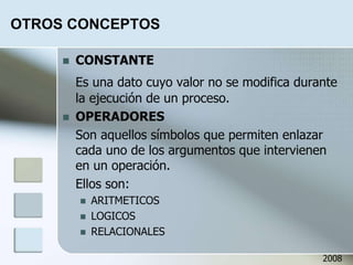OTROS CONCEPTOS
 CONSTANTE
Es una dato cuyo valor no se modifica durante
la ejecución de un proceso.
 OPERADORES
Son aquellos símbolos que permiten enlazar
cada uno de los argumentos que intervienen
en un operación.
Ellos son:
 ARITMETICOS
 LOGICOS
 RELACIONALES
2008
 