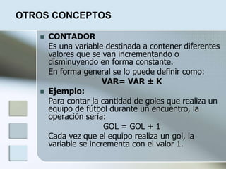 OTROS CONCEPTOS
 CONTADOR
Es una variable destinada a contener diferentes
valores que se van incrementando o
disminuyendo en forma constante.
En forma general se lo puede definir como:
VAR= VAR ± K
 Ejemplo:
Para contar la cantidad de goles que realiza un
equipo de fútbol durante un encuentro, la
operación sería:
GOL = GOL + 1
Cada vez que el equipo realiza un gol, la
variable se incrementa con el valor 1.
 