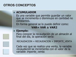 OTROS CONCEPTOS
 ACUMULADOR
Es una variable que permite guardar un valor
que se incrementa o disminuye en cantidad no
constantes.
En forma general se lo puede definir como:
VAR= VAR ± VAR2
 Ejemplo:
Para conocer la recaudación de un almacén al
final del día, la operación sería:
RECAUDACION = RECAUDACION + IMPORTE_VENTA
Cada vez que se realiza una venta, la variable
recaudación se incrementa con el valor de la
variable importe_venta.
 