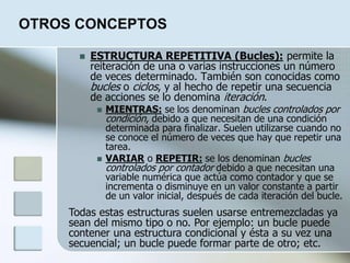 OTROS CONCEPTOS
 ESTRUCTURA REPETITIVA (Bucles): permite la
reiteración de una o varias instrucciones un número
de veces determinado. También son conocidas como
bucles o ciclos, y al hecho de repetir una secuencia
de acciones se lo denomina iteración.
 MIENTRAS: se los denominan bucles controlados por
condición, debido a que necesitan de una condición
determinada para finalizar. Suelen utilizarse cuando no
se conoce el número de veces que hay que repetir una
tarea.
 VARIAR o REPETIR: se los denominan bucles
controlados por contador debido a que necesitan una
variable numérica que actúa como contador y que se
incrementa o disminuye en un valor constante a partir
de un valor inicial, después de cada iteración del bucle.
Todas estas estructuras suelen usarse entremezcladas ya
sean del mismo tipo o no. Por ejemplo: un bucle puede
contener una estructura condicional y ésta a su vez una
secuencial; un bucle puede formar parte de otro; etc.
 